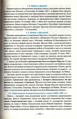 1.4. Война с Данией
Первым шагом к объединению немецких земель стала война против Дании
in герцогства Шлезвиг и Гольштейн. В ноябре 1863 г. в Дании была принята
конституция, по которой Шлезвиг присоединялся к датскому королевству. Хотя
отношения между Пруссией и Австрией были напряженными, против Дании
они выступили совместно. Короткая, но кровопролитная война завершилась
поражением Дании. 30 октября 1864 г. в Вене был подписан мирный договор,
но которому Дания потеряла Шлезвиг, Гольштейн и Лауэнбург, переходившие
под общее управление Пруссии и Австрии. Пруссия получила право управлять
в Шлезвиге, а Австрия - в Гольштейне.
1.5. Война с Австрией
Бисмарк провоцировал столкновение Пруссии с Австрией, надеясь на силу
прусской армии. Ему удалось обеспечить нейтралитет России и Франции, а в
1866 г. он заключил тайный союз с Италией, пообещав ей Венецианскую об­
ласть за помощь в борьбе против Австрии. Весной 1866 г. министр-президент
потребовал от Австрии согласия на реформу Германского союза. Не получив
желаемого ответа, Пруссия направила войска в Гольштейн и внесла в союзный
сейм проект новой конституции Германского союза, который предусматри­
вал исключение из него Австрии. Сейм поддержал Австрию. В июне 1866 г.
Пруссия вышла из Германского союза, и сразу же началась австро-прусская
война. На стороне Австрии выступили государства Южной Германии.
С первых же дней войны преимущество было на стороне Пруссии. Ее пре­
красно вооруженные и подготовленные войска вступили в австрийские владе­
ния. В июле австрийцы потерпели сокрушительное поражение в Чехии, другие
прусские воинские части разгромили войска южных немецких государств - со­
юзников Австрии и заняли столицу Германского союза Франкфурт-на-Майне.
Австрия, против которой с юга действовали также итальянские войска, вы­
нуждена была в августе 1866 г. заключить с Пруссией мирный договор. По его
условиям Германский союз распускался, а Австрия отказывалась от пре­
тензий на гегемонию в Германии. Пруссия получила право создавать новые
объединения государств без участия Австрии. Вскоре Пруссия присоединила
Шлезвиг, Гольштейн, Ганновер, Нассау и Франкфурт-на-Майне. Италия в на­
граду за выступление против Австрии получила Венецианскую область.
1.6. Образование Северогерманского сою за (1866-1867 гг.)
Война с Австрией стала решающим шагом достижения национального
единства. Вместо Германского союза под прусской гегемонией был создан
новый Северогерманский союз, в который вошли 21 государство, располо­
женные на север от Майна. Католические земли Южной Германии - Бавария,
Баден, Вюртемберг и Гессен-Дармштадт временно сохранили свою независи­
мость, но вскоре вынуждены были заключить с Пруссией союзные договоры.
— 119 —
 