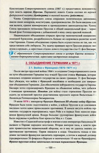 Конституция Северогерманского союза (1867 г.) предоставила исполнители
ную власть королю Пруссии. Парламент нового Союза состоял из верхней
федеральной палаты (бундесрата) и нижней палаты (рейхстага).
Члены Северогерманского союза сохраняли политическую автономию,
имели своих монархов, конституции, судопроизводство. Но были введены еди­
ная валюта, единое коммерческое и промышленное законодательство. Члены
Союза признавали гегемонию Пруссии и общий национальный флаг - черно­
белый флаг Гогенцоллернов с добавленной к нему снизу красной полосой.
Национальное объединение открыло простор экономической инициативе
немецкой буржуазии, раздробленность больше не сдерживала развитие хозяй­
ства Германии. Однако объединение страны было осуществлено не так, как это
представляли себе либералы. Эту задачу правящие круги Пруссии решали «же­
лезом и кровью», а «крестным отцом» нового государства стал О. фон Бисмарк.
После австро-прусской войны 1866 г. и создания Северогерманского союза
на пути объединения Германии под эгидой Пруссии стояла Франция, которая
опасалась создания мощного государства на своих границах. О. фон Бисмарк
был убежден, что война с Францией неизбежна и необходима для заверше­
ния объединения Германии. Для обеспечения нейтралитета государств Европы
Бисмарк хотел спровоцировать Францию на объявление войны, чего добился
с помощью провокации. Поводом для войны стало стремление Пруссии по­
садить на испанский престол родственника прусского короля Вильгельма I -
Леопольда Гогенцоллерна-Зигмарингена.
19 июля 1870 г. император Франции Наполеон III объявил войну Пруссии.
Франция была плохо подготовлена к войне, а войска Пруссии и ее союзников
численно почти вдвое превосходили противника. В начале августа войска гер­
манских государств переправились через Рейн и в первых боях нанесли пора­
жения французской армии. Вскоре большие группировки французских войск
были окружены и разбиты близ крепости Мец и г. Седан.
Известие о Седанской катастрофе и взятии в плен императора Наполеона III
вызвало в Париже народное восстание. Вторая империя пала, к власти при­
шло правительство национальной обороны, но и ему не удалось оказать со­
противление противнику. Париж оказался в осаде. Опасность голода и эпи­
демии заставили французов заключить перемирие, а потом и мирный договор
(предварительно 26 февраля в Версале и окончательно 10 мая во Франкфурте).
Франко-прусская война закончилась полным поражением Франции.
*0 С образованием Северогерманского союза в центре Европы возникла
военно-бюрократическая, агрессивно настроенная монархия.
У
2. ОБЪЕДИНЕНИЕ ГЕРМАНИИ в 1871 г.
2.1. Война с Францией (1870-1871 гг.)
— 120 —
 