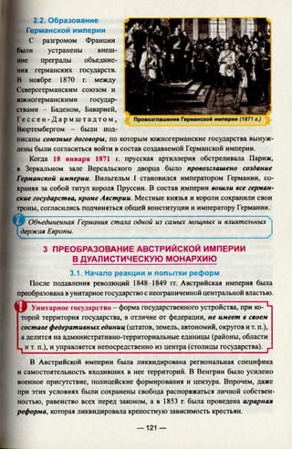 2.2. Образование
Германской империи
С разгромом Франции
были устранены внеш­
ние преграды объедине­
ния германских государств.
И ноябре 1870 г. между
Северогерманским союзом и
южногерманскими государ­
ствами - Баденом, Баварией,
Ге с с е н - Д а р м ш т а д т о м ,
Вюртембергом - были под­
писаны союзные договоры, по которым южногерманские государства вынуж­
дены были согласиться войти в состав создаваемой Германской империи.
Когда 18 января 1871 г. прусская артиллерия обстреливала Париж,
ы Зеркальном зале Версальского дворца было провозглашено создание
Германской империи. Вильгельм I становился императором Германии, со­
храняя за собой титул короля Пруссии. В состав империи вошли все герман­
ские государства, кроме Австрии. Местные князья и короли сохранили свои
троны, согласились подчиняться общей конституции и императору Германии.
[Ш~Объединенная Германия стала одной из самых мощных и влиятельных
[держав Европы.
3 ПРЕОБРАЗОВАНИЕ АВСТРИЙСКОЙ ИМПЕРИИ
В ДУАЛИСТИЧЕСКУЮ МОНАРХИЮ
3.1. Начало реакции и попытки реформ
После подавления революций 1848-1849 гг. Австрийская империя была
преобразована в унитарное государство с неограниченной центральной властью.
« Г Унитарное государство - форма государственного устройства, при ко- Ц
торой территория государства, в отличие от федерации, не имеет в своем
составе федеративных единиц (штатов, земель, автономий, округов и т. п.),
а делится на административно-территориальные единицы (районы, области
п и т. п.), и управляется непосредственно из центра (столицы государства). г
В Австрийской империи была ликвидирована региональная специфика
и самостоятельность входивших в нее территорий. В Венгрии было усилено
военное присутствие, полицейские формирования и цензура. Впрочем, даже
при этих условиях были сохранены свобода распоряжаться личной собствен­
ностью, равенство всех перед законом, а в 1853 г. была проведена аграрная
реформа, которая ликвидировала крепостную зависимость крестьян.
— 121 —
 