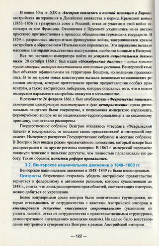 В конце 50-х гг. XIX в. Австрия оказалась в полной изоляции в Европе
австрийская интервенция в Дунайские княжества в период Крымской войны
(1853-1856 гт.) разрушила союз с Россией, отказ от участия в этой войне от­
толкнул от нее Францию. Отношения с Пруссией ухудшились из-за австро­
прусского противостояния в процессе объединения германских государств. Н
1859 г. разразилась австро-итало-французская война, завершившаяся крахом
австрийцев и образованием Итальянского королевства. Это поражение вызвало
массовые антиправительственные выступления, особенно мощные в Венгрии.
Все это заставило императора пойти на уступки национальным движе­
ниям. 20 октября 1860 г. был издан «Октябрьский диплом» - новая консти
туция империи, которая восстановила автономию регионов. Венгерский язык
был объявлен официальным на территории Венгрии, но волнения продолжа­
лись. В то же время новая конституция вызвала недовольство славянских ре­
гионов империи, которые протестовали против предоставления особых прав
венграм, а также австрийских либералов, которые опасались того, что в новом
имперском парламенте австрийцы окажутся в меньшинстве.
В результате 26 февраля 1861 г. был опубликован «Февральский патент»,
изменивший октябрьскую конституцию в духе централизации: права регио­
нальных ландтагов были сокращены, а полномочия имперского парламента,
формируемого теперь не по национально-территориальному, а по сословному
принципу, значительно расширены.
Государственное собрание Венгрии отказалось утвердить «Февральский
патент» и воздержалось от посылки своих представителей в имперский пар­
ламент. Император распустил Государственное собрание и местное собрание.
В Венгрии был введен режим чрезвычайного положения, который вскоре был
распространен и на другие регионы империи. В 1863 г. имперский парламент
покинули чешские и польские депутаты, чем полностью парализовали его ра­
боту. Таким образом, попытки реформ провалились.
3.2. Венгерское национальное движение в 1849-1863 гг.
Венгерское национальное движение в 1848-1849 гг. было неоднородным.
Центристы безуспешно старались убедить австрийское правительство
вернуться к федерализму и автономии регионов, которые существовали до
1848 г., считая, что лишь расширением прав областей, составляющих империю,
можно добиться ее укрепления.
Более популярными среди венгров были политические группировки, ко­
торые отказывались от сотрудничества с властями Австрийской империи и
инициировали движение «пассивного сопротивления» (уклонение от
уплаты налогов, отказ от сотрудничества с правительственными структурами,
демонстративное «невладение» немецким языком). Их целью было восстанов­
ление внутреннего суверенитета Венгрии в рамках Австрийской империи.
— 122 —
 
