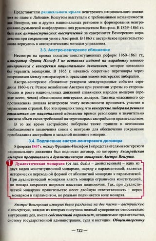 Представители радикальною крьма венгерского национального движе-
ия во главе с Лайошем Кошутом выступали с требованиями независимости
к Венгрии, так и других национальных регионов и формирования венгро-
ллвяно-румынской конфедерации под руководством Венгрии. В 1859-1861 гг.
_ыл пик антиавстрийских выступлений за суверенитет Венгерского коро­
левства при сохранении унии с Австрией. В 1863 г. австрийское правительство
нова вернулось к автократическим методам управления.
3.3. Австро-венгерское сближение
Несмотря на провал попыток конституционных реформ 1860-1861 гг.,
император Франц Иосиф I не оставлял надежд на выработку некоего
компромисса с венгерским национальным движением, которое позволило
бы укрепить монархию. В 1865 г. начались секретные переговоры через
посредников между императором и представителями венгерских либералов.
Австро-венгерское сближение ускорили международные события сере­
дины 1860-х гг. Резкое ослабление Австрии при усилении угрозы со стороны
России и росте национальных движений славянских народов империи (пре­
жде всего, чехов) обеспокоили венгерских лидеров. Тактика «пассивного со­
противления» лишала венгерскую элиту возможности принимать участие в
управлении страной. Все это привело к тому, что венгерские либералы решили
отказаться от национальной идеологии времен революции и значительно
снизили объем своих требований на переговорах с австрийским правительством.
В то же время австрийские либералы также пришли к осознанию
необходимости заключения союза с венграми для обеспечения сохранения
преобладания австрийцев в западной половине империи.
3.4. Подписание австро-венгерского договора
8февраля 1867 г.между Францом-Иосифом Iипредставителями венгерского
национального движения был подписан договор, по которому Австрийская
империя превращалась в дуалистическую монархию Австро-Венгрию.
« Г Дуалистическая монархия (от лат. dualis - двойственный) - один из Ц
двух видов конституционной монархии, наряду с парламентской; является
исторически переходной формой от абсолютной монархии к парламенской.
При дуалистической монархии власть монарха ограничена конституцией,
но монарх сохраняет широкие властные полномочия. Так, при дуалисти­
ческой монархии правительство несет двойную ответственность - перед
^ монархом и парламентом, но реально подчиняется воле монарха.________ 1_
Австро-Венгерская империя была разделена на две части - австрийскую
и венгерскую, каждая из которых получила полный суверенитет относительно
внутренних дел, имела собственный парламент, независимое правительство,
систему государственной администрации, суда и юстиции. Общеимперскому
— 123 —
 