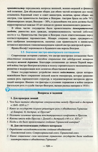 правительству передавались вопросы внешней, военно-морской и финансо­
вой политики. Для обсуждения общих для обеих частей монархии дел также
созывались Коронный совет и совет министров, включая, кроме общих ми
нистров, глав правительств Австрии и Венгрии. Австрия брала на себя 70%
общеимперских затрат, Венгрия - 30%, в дальнейшем эти доли должны были
корректироваться каждые 10 лет исходя из уровня экономического развития.
В обеих частях государства были провозглашены демократические
свободы, равенство всех граждан, неприкосновенность частной собствен­
ности и т.д. Правительства Австрии и Венгрии стали ответственными перед
соответствующими парламентами. Монарх сохранял право предваритель­
ного одобрения законопроектов, назначал глав правительств и министров,
оставался верховным главнокомандующим единой австро-венгерской армии.
Франц-Иосиф I короновался в Будапеште как король Венгрии.
3.5. Значение австро-венгерского соглашения
Современные историки считают, что австро-венгерское соглашение было
единственно возможным способом сохранения для габсбургской монархии
статуса великой державы. Благодаря соглашению до начала Первой миро­
вой войны Австро-Венгрия вступила в полосу стремительного экономического
развития и модернизации всех аспектов общественной жизни.
Новое государственное устройство имело недостатки, среди которых
важнейшим было сохранение сильной власти императора, которая уравнове­
шивала роль парламентских структур, и неудовлетворение интересов других
наций империи. Именно эти факторы в условиях поражения в войне сыграли
фатальную роль в судьбе Австро-Венгрии, вызвав распад империи в 1918 г.
Вопросы и задания
I. Для проверки знаний
1. Чем было вызвано обострение соперничества между Пруссией и Австрией
в 1849-1850 гг.?
2. Какое из государств сыграло решающую роль в объединении Германии:
а) Бавария; б) Австрия; в) Пруссия?
3. Назовите основные причины конституционного конфликта в Пруссии.
4. Каковы итоги войн Пруссии с Данией и Австрией в 60-е гг. XIX в. ?
5. Когда и где было провозглашено создание Германской империи?
II. Для систематизации учебного материала
1. Определите последовательность создания объединений:
Таможенный союз; Северогерманский союз; Германский союз.
2. Какие Социальные слои населения германских государств были наиболее
заинтересованы в объединении Германии?
— 124 —
 