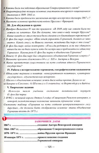 ( Каковы были последствия образования Северогерманского союза?
4 Охарактеризуйте позиции основных участников венгерского национального
движения в 1849-1863 гг.
'i Каковы были предпосылки заключения австро-венгерского договора 1867г.?
ft Назовите основные предпосылки войны Пруссии с Францией.
III. Для обсуждения в группе
I Фридрих-Вильгельм IV как-то признался: «В 1848 году нас совсем было по­
ложили на лопатки». Как Вы думаете, что имел в виду монарх Пруссии ?
Какие выводы из этого тезиса были сделаны его ближайшим окружением?
2. О. фон Бисмарк говорил: «Кто хочет управлять Германией, должен ее заво­
евать». Какой смысл, по Вашему мнению, вкладывал Бисмарк в эти слова?
j О. фон Бисмарк любил повторять: «Я всегда радовался, если мне удавалось
каким бы то ни было путем хоть бы на три шага приблизиться к единству
Германии». Какова роль О. фон Бисмарка в объединении Германии?
4. Почему О. фон Бисмарк был сторонником объединения Германии «сверху»?
5. Назовите причины сближения в 60-е гг. XIX в. Австрии и Венгрии.
6. Какие препятствия существовали на пути создания единого Германского
государства?
IV. Работа с историческими терминами, географическими названиями
1. Объясните термины и понятия: «консервативная политика», «унитарное
государство», «дуалистическая монархия».
2. Шагом к объединению немецких земель была война против Дании из-за:
а) Баварии и Саксонии; б) Шлезвига и Гольштейна; в) Вюртемберга и Бадена.
V. Творческие задания
/. Используя текст учебника. составьте политический портрет
О. фон Бисмарка.
2. В 962 г. немецкий король Оттон 1создал «Священную Римскую империю», в
которой господствующее положение занимали германские земли.
Составьте таблицу «Германия на пути создания централизованного госу­
дарства», где должны быть отображены основные этапы объединения
Германии вплоть до 1871 г.
О ЗАПОМНИТЕ ДАТЫ
....создание Авсгро-Венгерской империи
....образование Северогерманского союза
.... война Пруссии против Франции
.....провозглашение создания
.....Германской империи
1867 г.
1866-1867 гг.
1870-1871 гг.
18 января 1871 г.
— 125 —
 
