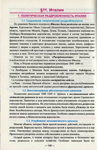 §11. Италия
1. ПОЛИТИЧЕСКАЯ РАЗДРОБЛЕННОСТЬ ИТАЛИИ
1.1. Сохранение политической раздробленности
По решению Венского конгресса Италия была разделена на восемь госу­
дарств: Королевство Обеих Сицилий (Неаполитанское королевство), Папская
область, герцогства Модена, Парма, Лукка, Тоскана, Сардинское королевство,
Ломбардо-Венецианское королевство, которое вошло в состав Австрийской
империи. В большинство из них вернулись прежние династии, правившие до
французского господства. В итальянских государствах возобновлялись вну­
тренние таможни и некоторые феодальные законы, однако земли, конфиско­
ванные у дворян и церкви, остались у новых владельцев. Упразднение фео­
дальных повинностей крестьян и привилегий дворянства и духовенства также
остались в силе. Почти все эти государства попали под влияние Австрии.
Ответом на это стала эпоха «Рисорджименто» — движение за
освобождение из-под австрийского гнета и объединение Италии.
Итак, в Италии вследствие поражения революции 1848-1849 гг.:
• сохранялась политическая раздробленность;
• в Ломбардии и Венеции была восстановлена власть Габсбургов; с
помощью австрийских штыков возвратили себе престол герцоги Модены,
Пармы и Тосканы, связанные с династией Габсбургов;
• в столицы герцогств были введены австрийские войска;
• в Риме - столице Папской области - после расправы над республиканцами
по просьбе главы католической церкви расположился французский гарнизон.
1.2. Восстановление абсолютистских режимов
Подавление революции 1848-1849 гг. привело к восстановлению абсо­
лютистскихрежимов во всех итальянских государствах, кроме Сардинского
королевства. Принятые в ходе революции в ряде итальянских государств кон­
ституции были упразднены. На участников революции обрушилисьрепрессии,
тысячи людей попали в казематы или должны были искать убежища на чуж­
бине. Возобновлялась цензура. Место французских гражданского и уголовного
кодексов заняли церковные постановления. Особенно свирепствовала реакция
на юге страны, в Неаполитанском королевстве.
1.3. Углубление экономического кризиса
Многие области, которые были ареной военных действий, пострадали от
разрушений. Выросли налоги. Наблюдался застой в промышленности и в тор­
говле. Таможенные границы между государствами не были ликвидированы.
Происходило разорение мелких собственников и ремесленников.
Острый кризис, в основе которого было малоземелье и безземелье кре­
стьян, разразился в сельском хозяйстве. Особенно тяжелыми были его
— 126 —
 
