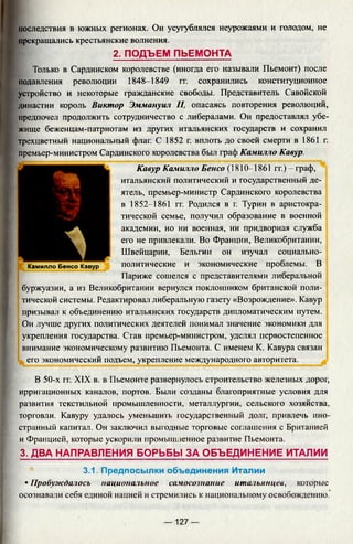 последствия в южных регионах. Он усугублялся неурожаями и голодом, не
прекращались крестьянские волнения.
2. ПОДЪЕМ ПЬЕМОНТА
Только в Сардинском королевстве (иногда его называли Пьемонт) после
подавления революции 1848-1849 гг. сохранились конституционное
устройство и некоторые гражданские свободы. Представитель Савойской
династии король Виктор Эммануил II, опасаясь повторения революций,
предпочел продолжить сотрудничество с либералами. Он предоставлял убе­
жище беженцам-патриотам из других итальянских государств и сохранил
трехцветный национальный флаг. С 1852 г. вплоть до своей смерти в 1861 г.
премьер-министром Сардинского королевства был граф Камилло Кавур.
Кавур Камилло Бенсо (1810-1861 гг.) - граф,
итальянский политический и государственный де­
ятель, премьер-министр Сардинского королевства
в 1852-1861 гг. Родился в г. Турин в аристокра­
тической семье, получил образование в военной
академии, но ни военная, ни придворная служба
его не привлекали. Во Франции, Великобритании,
Швейцарии, Бельгии он изучал социально-
политические и экономические проблемы. В
Париже сошелся с представителями либеральной
буржуазии, а из Великобритании вернулся поклонником британской поли­
тической системы. Редактировал либеральную газету «Возрождение». Кавур
призывал к объединению итальянских государств дипломатическим путем.
Он лучше других политических деятелей понимал значение экономики для
укрепления государства. Став премьер-министром, уделял первостепенное
внимание экономическому развитию Пьемонта. С именем К. Кавура связан
его экономический подъем, укрепление международного авторитета.
Камилло Бенсо Кавур
В 50-х гг. XIX в. в Пьемонте развернулось строительство железных дорог,
ирригационных каналов, портов. Были созданы благоприятные условия для
развития текстильной промышленности, металлургии, сельского хозяйства,
торговли. Кавуру удалось уменьшить государственный долг, привлечь ино­
странный капитал. Он заключил выгодные торговые соглашения с Британией
и Францией, которые ускорили промышленное развитие Пьемонта.
3. ДВА НАПРАВЛЕНИЯ БОРЬБЫ ЗА ОБЪЕДИНЕНИЕ ИТАЛИИ
3.1. Предпосылки объединения Италии
• Пробуждалось национальное самосознание итальянцев, которые
осознавали себя единой нацией и стремились к национальному освобождению.
— 127 —
 
