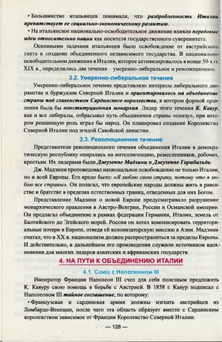 • Большинство итальянцев понимали, что раздробленность Итазии
препятствует ее социально-экономическомуразвитию.
• На итальянское национально-освободительное движение влияли передовые
идеи относительно нации как носителя государственного суверенитета.
Основными задачами итальянцев было освобождение от австрийскою
гнета и создание объединенного независимого государства. В национально
освободительном движении в Италии, которое активизировалось в конце 50-х 11
XIX в., определились два течения - умеренно-либеральное и революционное
3.2. Умеренно-либеральное течение
Умеренно-либеральное течение представляло интересы либерального дво
рянсгва и буржуазии Северной Италии и ориентировалось на объединение
страны под главенством Сардинского королевства, в котором формой прав­
ления была бы конституционная монархия. Лидер этого течения К. Кавур,
как и все либералы, отбрасывал путь объединения страны «снизу», при кото­
ром решающую роль играл бы народ. Он планировал создание Королевства
Северной Италии под эгидой Савойской династии.
3.3. Революционное течение
Представители революционного течения объединения Италии в демокра
тическую республику опирались на интеллигенцию, ремесленников, рабочих,
крестьян. Их лидерами были Джузеппе Мадзини к Джузеппе Гарибальди.
Дж. Мадзини проповедовал национальное освобождение не только Италии,
но и всей Европы. Его кредо было: «Ялюблю свою страну, потому что я лю
блю все страны». Он полагал, что европейские народы должны жить в равен­
стве и братстве в пределах естественных границ, отведенных для них Богом.
Представление Мадзини о новой Европе предусматривало разрушение
монархического правления в Австро-Венгрии, России и Османской империи.
Он предлагал объединение в рамках федерации Германии, Италии, земель от
Балтийского до Эгейского морей. России он хотел компенсировать территори­
альные потери в Европе, отведя ей колонизаторскую миссию в Азии. Мадзини
считал, что в XX в. национализм должен распространиться за пределы Европы.
И действительно, в дальнейшем его произведения служили источником вдох­
новения для многих лидеров азиатских и африканских государств.
4. НА ПУТИ К ОБЪЕДИНЕНИЮ ИТАЛИИ
4.1. Союз с Наполеоном III
Император Франции Наполеон III счел для себя полезным предложить
К. Кавуру свою помощь в борьбе с Австрией. В 1858 г. Кавур подписал с
Наполеоном III тайное соглашение, по которому:
• Французская и сардинская армии должны изгнать австрийцев из
Ломбардо-Венеции, после чего эта область образует вместе с Сардинским
королевством зависимое от Франции Королевство Северной Италии.
— 128 —
 