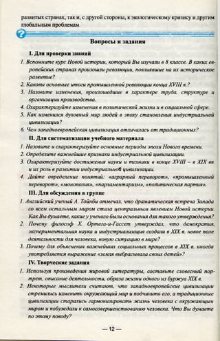 развитых странах, так и, с другой стороны, к экологическому кризису и другим
глобальным проблемам.
Вопросы и задания
I. Для проверки знаний
1. Вспомните курс Новой истории, который Вы изучали в 8 классе. В каких ев­
ропейских странах произошли революции, повлиявшие на их историческое
развитие?
2. Каковы основные итоги промышленной революции конца XVIII в. ?
3. Назовите изменения, произошедшие в характере труда, структуре и
организации производства.
4. Охарактеризуйте изменения в политической жизни и в социальной сфере.
5. Как изменился духовный мир людей в эпоху становления индустриальной
цивилизации?
6. Чем западноевропейская цивилизация отличалась от традиционных?
II. Для систематизации учебного материала
1. Назовите и охарактеризуйте основные периоды эпохи Нового времени.
2. Определите важнейшие признаки индустриальной цивилизации.
3. Охарактеризуйте достижения науки и техники в конце XVIII - в XIX вв.
и их роль вразвитии индустриальной цивилизации.
4. Дайте опредечение понятий: «аграрный переворот», «промышленный
переворот», «монополия», «парламентаризм», «политическая партия».
III. Для обсуждения в группе
1. Английский ученый А. Тойнби отмечал, что драматическая встреча Запада
со всем остальным миром стала центральным явлением Новой истории.
Как Вы думаете, какиеу ученого быт основания для такогоутверждения?
2. Почему философ X. Ортега-и-Гассет утверждал, что демократия,
экспериментальная наука и индустриализация создали в XIX в. новое поле
деятельности для человека, новую ситуацию в мире?
3. Почему для объяснения важнейших социальных процессов в XIX в. иногда
употребляется выражение «земля выбрасывала своих детей»?
IV. Творческие задания
1. Используя произведения мировой литературы, составьте словесный пор­
трет, описание деятельности, образа жизни одного из буржуа XIX в.
2. Некоторые мыслители считают, что западноевропейские цивилизации
стремились изменить окружающий мир и подчинить его, а традиционные
цивилизации старались гармонизировать жизнь человека с окружающим
миром и побуждали к самосовершенствованию человека. Что Вы думаете
по этому поводу?
— 12 —
 
