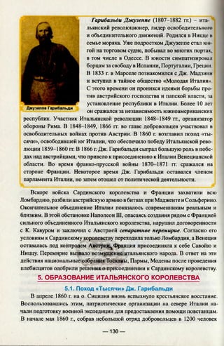 Гарибальди Джузеппе (1807-1882 гг.) - ита
льянский революционер, лидер освободительною
и объединительного движений. Родился в Ницце н
семье моряка. Уже подростком Джузеппе стал юн
гой на торговом судне, побывал во многих портах,
в том числе в Одессе. В юности симпатизировал
борцам за свободу в Испании, Португалии, Греции.
В 1833 г. в Марселе познакомился с Дж. Мадзини
и вступил в тайное общество «Молодая Италия».
С этого времени он проникся идеями борьбы про­
тив австрийского господства и папской власти, за
установление республики в Италии. Более 10 лет
Джузеппе Гарибальди
он сражался за независимость южноамериканских
республик. Участник Итальянской революции 1848-1849 гг., организатор
обороны Рима. В 1848-1849, 1866 гг. во главе добровольцев участвовал в
освободительных войнах против Австрии. В 1860 г. возглавил поход «ты­
сячи», освободившей юг Италии, что обеспечило победу Итальянской рево­
люции 1859-1860 гг. В 1866 г. Дж. Гарибальди сыграл большую роль в побе­
дах над австрийцами, что привело к присоединению к Италии Венецианской
области. Во время франко-прусской войны 1870-1871 гг. сражался на
стороне Франции. Некоторое время Дж. Гарибальди оставался членом
парламента Италии, но затем отошел от политической деятельности.
Вскоре войска Сардинского королевства и Франции захватили всю
Ломбардию, разбили австрийскую армию в битвах при Мадженте и Сольферино.
Окончательное объединение Италии показалось современникам реальным и
близким. В этой обстановке Наполеон III, опасаясь создания рядом с Францией
сильного объединенного Итальянского королевства, нарушил договоренности
с К. Кавуром и заключил с Австрией сепаратное перемирие. Согласно его
условиям к Сардинскому королевству переходила только Ломбардия, а Венеция
оставалась под контролем А встри^ Франция присоединяла к себе Савойю и
Ниццу. Перемирие вызвало возмущение, итальянского народа. В ответ на эти
действия национальные собрания Тосканы, Пармы, Модены после проведения
плебисцитов одобрили решения о присоединении к Сардинскому королевству.
5. ОБРАЗОВАНИЕ ИТАЛЬЯНСКОГО КОРОЛЕВСТВА
5.1. Поход «Тысячи» Дж. Гарибальди
В апреле 1860 г. на о. Сицилия вновь вспыхнуло крестьянское восстание.
Воспользовавшись этим, патриотические организации на севере Италии на­
чали подготовку военной экспедиции для предоставления помощи повстанцам.
В начале мая 1860 г., собрав небольшой отряд добровольцев в 1200 человек
— 130 —
 
