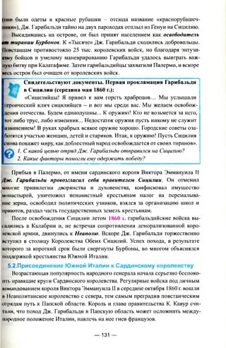 (ими были одеты в красные рубашки - отсюда название «краснорубашеч-
мики»), Дж. Гарибальди тайно на двух пароходах отплыл из Генуи на Сицилию.
Высадившись на острове, он был принят населением как освободитель
tint тирании Бурбонов. К «Тысяче» Дж. Гарибальди сходились добровольцы.
Повстанцам противостояло 25 тыс. королевских войск, но благодаря энтузи-
яшу бойцов и умелому маневрированию Гарибальди удалось выиграть важ­
ную битву при Калатафиме. Затем гарибальдийцы захватили Палермо, и вскоре
иесь остров был очищен от королевских войск.
Свидетельствуют документы. Первая прокламация Гарибальди
в Сицилии (середина мая 1860 г.):
«Сицилийцы! Я привел к вам горсть храбрецов... Мы услышали
героический клич сицилийцев - и вот мы среди вас. Мы желаем освобож­
дения отечества. Будем единодушны... К оружию! Кто не возьмется за него,
Гог либо трус, либо изменник... Недостаток оружия пусть никому не служит
извинением! В руках храбрых всякое оружие хорошо. Городские советы оза­
ботятся участью женщин, детей и стариков. Итак, к оружию! Пусть Сицилия
снова покажет миру, как доблестный народ освобождается от своих тиранов».
1. С какой целью отряд Дж. Гарибальди отправился на Сицилию?
2. Какие факторы помогли ему одержать победу?
Прибыв в Палермо, от имени сардинского короля Виктора Эммануила II
Дж. Гарибальди провозгласил себя правителем Сицилии. Он отменил
многие привилегии дворянства и духовенства, конфисковал имущество
монастырей, уничтожил ненавистный крестьянам налог на перемалыва­
ние зерна, освободил политических узников, взялся за организацию школ и
приютов, раздал часть государственных земель крестьянам.
После освобождения Сицилии летом 1860 i. гарибальдийские войска вы­
садились в Калабрии и, не встречая сопротивления деморализованной коро­
левской армии, двинулись к Неаполю. Вскоре Дж. Гарибальди торжественно
нпупил в столицу Королевства Обеих Сицилий. Успех похода, в результате
которого за короткий срок были свергнуты Бурбоны, во многом объяснялся
поддержкой крестьянства Южной Италии.
5.2.Присоединение Южной Италии к Сардинскому королевству
Возрастающая популярность народного генерала начала серьезно беспоко-
нit. правящие круги Сардинского королевства. Регулярные войска под личным
командованием короля Виктора Эммануила II в середине октября 1860 г. вошли
в 11еаполитанское королевство с севера, тем самым преградив повстанческим
отрядам путь к Папской области. Король и глава правительства К. Кавур счи-
Iипи, что поход Дж. Гарибальди в Папскую область может осложнить между­
народное положение Италии, навлечь на нее гнев французов.
— 131 —
 