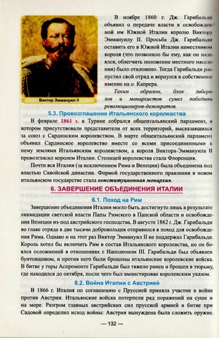 В ноябре 1860 г. Дж. Гарибальди
объявил о передаче власти в освобожден
ной им Южной Италии королю Виктру
Эммануилу II. Просьба Дж. Гарибальди
оставить его в Южной Италии наместником
короля (что позволило бы ему, как он нан­
ялся, облегчить положение местного населе­
ния) было отклонено. Тогда Гарибальди рис
пустил свой отряд и вернулся в собственное
имение на о. Капрера.
Таким образом, блок либера­
лов и монархистов сумел победить
революционеров-демократов.
5.3. Провозглашение Итальянского королевства
В феврале 1861 г. в Турине собрался общеитальянский парламент, м
котором присутствовали представители от всех территорий, высказавшихся
за союз с Сардинским королевством. В марте общеитальянский парламент
объявил Сардинское королевство вместе со всеми присоединенными к
нему землями Итальянским королевством, а короля Виктора-Эммануила II
провозгласил королем Италии. Столицей королевства стала Флоренция.
Почти вся Италия (за исключением Рима и Венеции) была объединена под
властью Савойской династии. Формой государственного правления в новом
итальянском государстве стала конституционная монархия.
6. ЗАВЕРШ ЕНИЕ ОБЪЕДИНЕНИЯ ИТАЛИИ
6.1. Поход на Рим
Завершение объединения Италии могло быть достигнуто лишь в результате
ликвидации светской власти Папы Римского в Папской области и освобожде­
ния Венеции из-под австрийского господства. В августе 1862 г. Дж. Гарибальди
во главе отряда в две тысячи добровольцев отправился в поход для освобожде­
ния Рима. Однако и на этот раз Виктор Эммануил II не поддержал Гарибальди.
Король хотел бы включить Рим в состав Итальянского королевства, но он бо­
ялся осложнений в отношениях с Наполеоном III. Гарибальди был объявлен
бунтовщиком, и против него были брошены итальянские королевские войска.
В битве у горы Аспромонте Гарибальди был тяжело ранен и брошен в тюрьму,
где находился до октября, после чего был амнистирован королевским указом.
6.2. Война Италии с Австрией
В 1866 г. Италия по соглашению с Пруссией приняла участие в войне
против Австрии. Итальянские войска потерпели ряд поражений на суше и
на море. Разгром главных австрийских сил прусской армией в битве при
Садовой определил исход войны: Австрия вынуждена была сложить оружие.
— 132 —
 