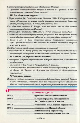 6. Какие факторы способствовали объединению Италии?
7. Сравните объединительный процесс в Италии и Германии. В чем Ни
усматриваете схожесть? В чем отличия?
III. Для обсуждения в группе
1. Перед походомДж. Гарибальди на юг Италии в 1860 г. К. Кавур писал своему
другу: «Я приложу все усилия, чтобы помешать итальянскому движению
стать революционным... Я готов ради этого на все».
Как объяснить позицию К. Кавура, если мы знаем, что он был горячим
сторонником объединения Италии?
2. ПочемуДж. Гарибальди в 1860, 1862 и 1867 гг. не удалось взять Рим?
3. В Италии было много приверженцев республики. Как Вы думаете, почему
после объединения страны в Италии все же утвердилась монархия?
4. Когда в 1861 г. было образовано единое Итальянское королевство,
Дж. Гарибальди сказал: «Это совсем не та Италия, за которую я боролся
всю свою жизнь».
Как Вы думаете, какой смысл он вкладывал в эти слова?
5. Разделяете ли Вы точку зрения, что завершение объединения Италии было
шагом вперед в истории не только итальянского народа, но и всей Европы?
IV. Работа с географическими названиями
1. Из перечня островов определите те, которые относились к итальянским
государствам:
а) Мальта, б) Сардиния, в) Кипр, г) Крит, д) Сицилия.
2. Какое государство присоединилось к Итальянскому королевству в 1866 г.:
а) Парма, б) Тоскана, в) Венецианская область, г) Неаполитанское
королевство?
V. Творческие задания
Используяучебник, составьте в произвольной форме диалог между К. Кавуром
и Дж. Гарибальди, в котором были бы отражены процесс объединения
Италии, государственный строй и проблемы развития страны в будущем.
о = — - ■■
ЗАПОМНИТЕ ДАТЫ
1859 г. .........................................франко-итало-австрийская война
1860 г. .........................................высадка отряда под командованием
.......................................................Дж. Гарибальди на о. Сицилия
1861 г. .........................................образование Итальянского королевства
1870 г. .........................................присоединение Папской области
.......................................................к Итальянскому королевству,
.......................................................окончательное объединение Италии
— 134 —
 