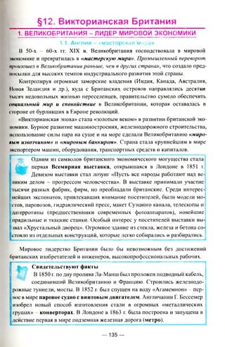 §12. Викторианская Британия
1. ВЕЛИКОБРИТАН ИЯ - ЛИДЕР МИРОВОЙ ЭКОНОМИКИ
1.1. Англия - «мастерская мира»
В 50-х - 60-х гг. XIX в. Великобритания господствовала в мировой
экономике и превратилась в «мастерскую мира». Промышленный переворот
произошел в Великобритании раньше, чей в других странах, что создало пред­
посылки для высоких темпов индустриального развития этой страны.
Контролируя огромные заморские владения (Индия, Канада, Австралия,
Новая Зеландия и др.), куда с Британских островов направлялись десятки
тысяч недовольных жизнью переселенцев, правительство сумело обеспечить
социальный мир и спокойствие в Великобритании, которая оставалась в
стороне от бурливших в Европе революций.
«Викторианская эпоха» стала «золотым веком» в развитии британской эко­
номики. Бурное развитие машиностроения, железнодорожного строительства,
использование силы пара на суше и на море сделали Великобританию «миро­
вым извозчиком» и «мировым банкиром». Страна стала крупнейшим в мире
экспортером машин, оборудования, транспортных средств и капиталов.
i
Одним из символов британского экономического могущества стала I
Afcg- первая Всемирная выставка, открывшаяся в Лондоне в 1851 г.:
Девизом выставки стал лозунг «Пусть все народы работают над ве-;
ликим делом - прогрессом человечества». В выставке принимали участие!
тысячи разных фабрик, фирм, но преобладали британские. Среди интересу
нейших экспонатов, привлекавших внимание посетителей, были модели мо-|
стов, паровозов, гидравлический пресс, макет Суэцкого канала, телескопы и
дагерротипы (предшественники современных фотоаппаратов), новейшие]
прядильные и ткацкие станки. Особый интерес у посетителей выставки вы-j
звал «Хрустальный дворец». Огромное здание из стекла, железа и бетона со-!
стояло из отдельных конструкций, которые легко собирались и разбирались.
Мировое лидерство Британии было бы невозможным без достижений
британских изобретателей и инженеров, высокопрофессиональных рабочих.
Свидетельствуют факты
В 1850 г. по дну пролива Ла-Манш был проложен подводный кабель,
соединивший Великобританию и Францию. Строились железнодо-1
рожные туннели, мосты. В 1852 г. был спущен на воду «Агамемнон» - пер­
вое в мире паровое судно с винтовым двигателем. Англичанин Г. Бессемер
изобрел новый способ изготовления стали в огромных «металлических !
грушах» - конверторах. В Лондоне в 1863 г. была построена и запущена в ’
действие первая в мире подземная железная дорога (метро).
— 135 —
 