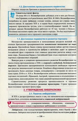 1.2. Достижение промышленного первенства
Мировое лидерство Британии в промышленности было неоспоримым.
Свидетельствуют факты
В конце 60-х гг. Великобритания добывала угля в пять раз больше,
I» "I
|
чем Германия, и в 4 раза больше, чем США. В 1860 г. Великобритания
потребляла на своих фабриках столько хлопка, сколько все страны м
вместе взятые. К середине XIX в. в стране была сосредоточена полов
мирового производства чугуна, угля и хлопчатобумажных тканей. На не­
которых заводах Великобритании работало по 10 тыс. человек и больше.
Половина населения страны уже тогда жила в городах. Это был высочайший
показатель удельного веса городского населения в мире.
1.3. Достижение первенства в развитии торговли
Могущество промышленности и использование ресурсов колоний обе­
спечили британским предпринимателям монопольное положение на миро­
вом рынке. Крупнейшие банки страны предоставляли займы другим странам,
вкладывали деньги в строительство фабрик и железных дорог за границей.
Английский фунт стерлингов стал главным средством расчетов между стра­
нами мира. Лондонская биржа и Английский банк стали мировыми центрами
торговых и финансовых операций.
Важную роль в ускорении промышленного развития Великобритании сы­
грала отмена протекционизма в 1846 г. и переход к свободной, беспошлинной
торговле. Британские предприниматели использовали свободную торговлю
как средство экономической экспансии. Новейшее оборудование позволяло им
производить более дешевые товары, конкурировать с которыми не могла ни
одна страна. В 60-х гг. XIX в. Великобритания добилась подписания выгодных
торговых соглашений с Францией, Австрией, германскими и итальянскими го­
сударствами, наполнив рынки этих стран дешевой промышленной продукцией.
Стремительному развитию прогресса промышленности и торговли
Великобритании способствовало развитие транспорта. Стране принадле­
жала половина торгового флота мира.
2. УТВЕРЖДЕНИЕ ЛИБЕРАЛИЗМА
2.1. Понятие либерализма
В XIX в. распространялась мысль о том, что экономическая модернизация
должна быть дополнена политической и социальной модернизацией.
tl'P Модернизация - усовершенствование, обновление, изменение L
Ц применительно к новым современным требованиям и условиям.________ р
Либерализм, став господствующим мировоззрением, повел борьбу с абсо­
лютизмом. Либералы выступали за преобразование общества методамиреформ.
— 136 —
 