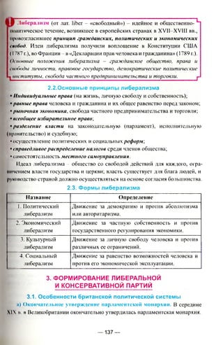 i | ^ Либерализм (от лат, liber - «свободный»') - идейное и общественно-
политическое течение, возникшее в европейских странах в XVII-XV1II вв.,
провозгласившее принцип гражданских, политических и экономических
свобод. Идеи либерализма получили воплощение в Конституции США
(1787 г.), во Франции - в «Декларации прав человека и гражданина» (1789 г.).
Основные положения либерализма - гражданское общество, права и
Iповоды личности, правовое государство, демократические политические
1 институты, свобода частного предпринимательства и торговли. г
2.2.Основные принципы либерализма
• Индивидуальные права (на жизнь, личную свободу и собственность);
• равные права человека и гражданина и их общее равенство перед законом;
• рыночная экономика, свобода частного предпринимательства и торговли;
• всеобщее избирательное право;
• разделение власти на законодательную (парламент), исполнительную
(правительство) и судебную;
• осуществление политических и социальных реформ',
• справедливое распределение налогов среди членов общества;
• самостоятельность местного самоуправления.
Идеал либерализма - общество со свободой действий для каждого, огра­
ничением власти государства и церкви; власть существует для блага людей, и
руководство страной должно осуществляться на основе согласия большинства.
2.3. Формы либерализма
Н азвание О пределение
I. Политический
либерализм
Движение за демократию и против абсолютизма
или авторитаризма.
2. Экономический
либерализм
Движение за частную собственность и против
государственного регулирования экономики.
3. Культурный
либерализм
Движение за личную свободу человека и против
различных ее ограничений.
4. Социальный
либерализм
Движение за равенство возможностей человека и
против его экономической эксплуатации.
3. ФОРМИРОВАНИЕ ЛИБЕРАЛЬНОЙ
И КОНСЕРВАТИВНОЙ ПАРТИЙ
3.1. Особенности британской политической системы
:i) О кончательное утверж дение парлам ентской м онархии. В середине
 I ». в Великобритании окончательно утвердилась парламентская монархия.
— 137 —
 