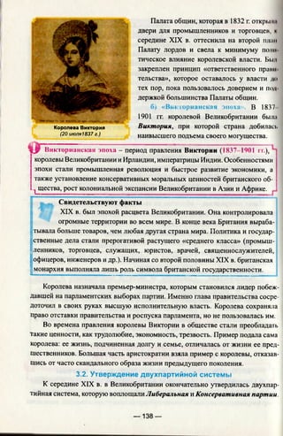 Палата общин, которая в 1832 г. открыли
двери для промышленников и торговцев, к
середине XIX в. оттеснила на второй план
Палату лордов и свела к минимуму поли
тическое влияние королевской власти. Бы и
закреплен принцип «ответственного правн
тельства», которое оставалось у власти до
тех пор, пока пользовалось доверием и под­
держкой большинства Палаты общин.
б) «Викто
1901 гг. королевой Великобритании была
Королева Виктория Виктория, при которой страна добилась
(20 июля1837 г.) наивысшего подъема своего могущества.
S|JP Викторианская эпоха - период правления Виктории (1837 1401 п.),
королевы Великобритании и Ирландии, императрицы Индии. Особенностями
эпохи стали промышленная революция и быстрое развитие экономики, а
также установление консервативных моральных ценностей британского об-
.^щества, рост колониальной экспансии Великобритании в Азии и Африке.
Свидетельствуют факты
XIX в. был эпохой расцвета Великобритании. Она контролировала
огромные территории во всем мире. В конце века Британия выраба­
тывала больше товаров, чем любая другая страна мира. Политика и государ­
ственные дела стали прерогативой растущего «среднего класса» (промыш­
ленников, торговцев, служащих, юристов, врачей, священнослужителей, i
офицеров, инженеров и др.). Начиная со второй половины XIX в. британская
| монархия выполняла лишь роль символа британской государственности.
Королева назначала премьер-министра, которым становился лидер побеж­
давшей на парламентских выборах партии. Именно глава правительства сосре­
доточил в своих руках высшую исполнительную власть. Королева сохраняла
право отставки правительства и роспуска парламента, но не пользовалась им.
Во времена правления королевы Виктории в обществе стали преобладать
такие ценности, как трудолюбие, экономность, трезвость. Пример подала сама
королева: ее жизнь, подчиненная долгу и семье, отличалась от жизни ее пред­
шественников. Большая часть аристократии взяла пример с королевы, отказав­
шись от часто скандального образа жизни предыдущего поколения.
3.2. Утверждение двухпартийной системы
К середине XIX в. в Великобритании окончательно утвердилась двухпар­
тийная система, которую воплощали Либеральная и Консервативная партии.
— 138 —
 