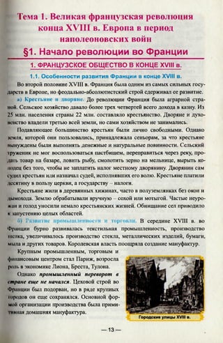 Тема 1. Великая французская революция
конца XVIII в. Европа в период
наполеоновских войн
§1. Начало революции во Франции
1. ФРАНЦУЗСКОЕ ОБЩЕСТВО В КОНЦЕ XVIII в.
1.1. Особенности развития Франции в конце XVIII в.
Во второй половине XVIII в. Франция была одним из самых сильных госу­
дарств в Европе, но феодально-абсолютистский строй сдерживал се развитие.
а) Крестьяне и дворяне. До революции Франция была аграрной стра­
ной. Сельское хозяйство давало более трех четвертей всего дохода в казну. Из
25 млн. населения страны 22 млн. составляло крестьянство. Дворяне и духо­
венство владели третью всей земли, но сами хозяйством не занимались.
Подавляющее большинство крестьян были лично свободными. Однако
земля, которой они пользовались, принадлежала сеньорам, за что крестьяне
вынуждены были выполнять денежные и натуральные повинности. Сельский
труженик не мог воспользоваться пастбищем, переправиться через реку, про­
дать товар на базаре, ловить рыбу, смолотить зерно на мельнице, вырыть ко-
модец без того, чтобы не заплатить налог местному дворянину. Дворянин сам
судил крестьян или назначал судей, исполнявших его волю. Крестьяне платили
десятину в пользу церкви, а государству - налоги.
Крестьяне жили в деревянных хижинах, часто в полуземлянках без окон и
дымохода. Землю обрабатывали вручную - сохой или мотыгой. Частые неуро­
жаи и голод уносили немало крестьянских жизней. Обнищание сел приводило
к запустению целых областей.
Г») Развитие промышленности и торговли. В середине XVIII в. во
Франции бурно развивалась текстильная промышленность, производство
шелка, увеличивалось производство стекла, металлических изделий, бумаги,
мыла и других товаров. Королевская власть поощряла создание мануфактур.
Крупным промышленным, торговым и
финансовым центром стал Париж, возросла
роль в экономике Лиона, Бреста, Тулона.
Однако промышленный переворот в
стране еще не начался. Цеховой строй во
Франции был подорван, но в ряде крупных
городов он еще сохранялся. Основной фор­
мой организации производства была прими­
тивная домашняя мануфактура.
— 13 —
 