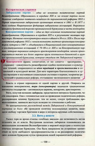 [
Ис то р ич е ск а я с п р а в к а
t Либеральная партия — одна из основных политических партий
Великобритании. Образовалась в середине XIX в. на основе партии вигов.
Название «либералы» появилось незадолго до парламентской реформы 1832 г.
Первая национальная либеральная организация возникла в 1861 г. В 1877 г.
Оша создана Национальная федерация либеральных ассоциаций. Выражала
интересы британской торгово-промышленной буржуазии и части лендлордов.
Консервативная партия - одна из двух основных политических партий
Неликобритании. Образовалась в середине XIX в. в результате эволюции пар­
тии тори. Название «консерваторы» вошло в обиход в 30-е гг. XIXв. После пар-
шментскойреформы 1832 г. начали возникать местные организации консерва­
торов, которые в 1867 г. объединились в Национальный союз консервативных
и конституционных ассоциаций. С 70-80-х гг. XIX в. на Консервативную пар­
тию, которая выражала интересы аристократов-лендлордов, начали ориен­
тироваться также все более широкие круги колониально-банковской и круп­
ной промышленной буржуазии, которые отходили от Либеральной партии.
«■Wp Консерватизм Сфранп. conservatism, от лат, conservo —пре/тохраняю. Ч
сохраняю) - совокупность разнообразных идейно-политических и культур- I
пых течений, опирающихся на идею традиций и преемственности в со- I
циальной и культурной жизни. Для него характерна благосклонность к су- I
шествующим и постоянным социальным системам и нормам, неприятие ре- |
^ иолюций и радикальных реформ, отстаивание эволюционного развития,
Власть в стране переходила от одной партии к другой. Опираясь на
идеологию консерватизма, тори (консерваторы) защищали традиционные
институты государства - англиканскую церковь, монархию, аристократию.
Виги, получив название либералы, представляли интересы буржуазии, ча-
t Iи лендлордов. Они с готовностью шли на проведение политических реформ,
расширяющих влияние буржуазии, тем не менее, следуя требованиям про­
мышленников, занимали жесткую позицию по отношению к рабочим.
11о принципиальных расхождений между Либеральной и Консервативной
партиями не было: обе проводили политику колониальных захватов, защи­
тили свободу торговли Британии в мире и интересы крупных собственников.
3.3. Виги у власти
Раскол тори во время отмены «хлебных законов» дал возможность вигам
штеснить их от власти. Внутренняя политика либералов основывалась на
монопольном положении Великобритании в мировой индустрии и полностью
in немала интересам буржуазии. Она была направлена на устранение препят-
11ИИЙ на пути свободного предпринимательства и на расширение политиче-
( кию влияния буржуазии путем проведения новой парламентской реформы.
— 139 —
 