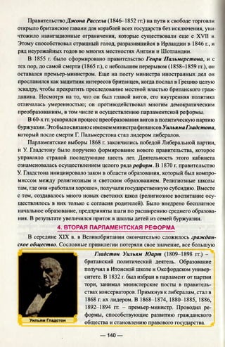 Правительство Джона Рассела (1846-1852 гг.) на пути к свободе торговли
открыло британские гавани для кораблей всех государств без исключения, уни­
чтожило навигационные ограничения, которые существовали еще с XVII в.
Этому способствовал страшный голод, разразившийся в Ирландии в 1846 г., и
ряд неурожайных годов во многих местностях Англии и Шотландии.
В 1855 г. было сформировано правительство Генри Пальмерстона, и с
тех пор, до самой смерти (1865 г.), с небольшим перерывом (1858-1859 гг.), он
оставался премьер-министром. Еще на посту министра иностранных дел он
прославился как защитник интересов британцев, когда послал в Грецию целую
эскадру, чтобы прекратить преследование местной властью британского граж­
данина. Несмотря на то, что он был главой вигов, его внутренняя политика
отличалась умеренностью; он противодействовал многим демократическим
преобразованиям, в том числе и осуществлению парламентской реформы.
В 60-х гг. ускорился процесс преобразования вигов в политическую партию
буржуазии. Это былосвязано сименем министрафинансов УильямаГладстона,
который после смерти Г. Пальмерстона стал лидером либералов.
Парламентские выборы 1868 г. закончились победой Либеральной партии,
и У. Гладстону было поручено формирование нового правительства, которое
управляло страной последующие шесть лет. Деятельность этого кабинета
ознаменовалась осуществлением целого ряда реформ. В 1870 г. правительство
У. Гладстона инициировало закон в области образования, который был компро­
миссом между религиозным и светским образованием. Религиозные школы
там, где они «работали хорошо», получали государственную субсидию. Вместе
с тем, создавалось много новых светских школ (религиозное воспитание осу­
ществлялось в них только с согласия родителей). Было внедрено бесплатное
начальное образование, предприняты шаги по расширению среднего образова­
ния. В результате увеличился приток в школы детей из семей буржуазии.
4. ВТОРАЯ ПАРЛАМЕНТСКАЯ РЕФОРМА
В середине XIX в. в Великобритании окончательно сложилось граждан­
ское общество. Сословные привилегии потеряли свое значение, все большую
Гладстон Уильям Юарт (1809-1898 гг.) -
британский политический деятель. Образование
получил в Итонской школе и Оксфордском универ­
ситете. В 1832 г. был избран в парламент от партии
тори, занимал министерские посты в правитель­
ствах консерваторов. Примкнув к либералам, стал в
1868 г. их лидером. В 1868-1874, 1880-1885, 1886,
1892-1894 гг. - премьер-министр. Проводил ре­
формы, способствующие развитию гражданского
общества и становлению правового государства.
— 140 —
 