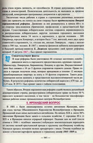 роль стала играть личность, ее способности. В стране допускались свобода
слова и демонстраций. Политическая деятельность не выходила за пределы
дискуссий, конкуренции программных документов и аргументов.
Увеличение числа рабочих в стране и стремление различных политиче­
ских сил привлечь их голоса на свою сторону были предпосылками Второй
парламентской реформы. Движение за нее развернулось в начале 60-х гг.
со стороны тред-юнионов (британских профсоюзов) и представителей бур­
жуазии. Существующая избирательная система сохраняла неравномерность
в распределении избирательных округов: половина городского населения
Великобритании имела 34 места в парламенте, а другая половина - 300.
Например, городок Кокермаус, в котором было 7 тыс. жителей, имел двух пред­
ставителей в парламенте, т.е. столько же, сколько Ливерпуль - город с населе­
нием в 500 тыс. человек. В 1867 г. министр финансов кабинета консерваторов
и будущий премьер-министр Б. Дизраэли предложил свой проект реформы,
который 15 августа 1867 г. был принят парламентом.
Свидетельствуют факты
! В ходе реформы было уничтожено 46 «гнилых местечек»; освобо­
дившиеся места в парламенте предоставлялись крупным городам -
Манчестеру, Ливерпулю, Бирмингему, Лондону и другим. Имущественный
ценз был снижен с 10 до 5 фунтов стерлингов годового дохода. Право го­
лоса в городах получили лица, которые арендовали в течение 12 месяцев
немеблированную квартиру за плату в 10 фунтов стерлингов. Такого рода
помещения могли занимать и представители высокооплачиваемой части ра­
бочих. В результате реформы количество избирателей выросло с 670 тыс. до
2,25 млн. В 1872 г. был принят закон о тайном голосовании.
Таким образом, Вторая парламентская реформа содействовала дальнейшей
демократизации страны, распространила избирательное право на более 50 %
взрослого мужского населения, в том числе - на большинство квалифициро­
ванных рабочих новых промышленных центров Великобритании.
5. ИРЛАНДСКИЙ ВОПРОС
В 1801 г. были ликвидированы остатки автономии Ирландии, кото­
рая стала частью Объединенного Королевства Великобритании и Ирландии.
Ирландский язык начал вытесняться английским. На начало XIX в. около 86%
населения Ирландии было занято в сельском хозяйстве. С середины 40-х гг.
XIX в. в Ирландии начался аграрный переворот. Падение цен на хлеб (после
отмены в 1846 г. «хлебных законов») побуждало землевладельцев переходить
от системы мелкой крестьянской аренды к крупному пастбищному хозяйству.
Усилился процесс изгнания мелких арендаторов с земли. Отмена «хлебных за­
конов» и болезни картофеля привели к страшному голоду 1845-1849 гг.
— 141 —
 