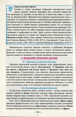 Свидетельствуют факты
Толчком к голоду послужило поражение картофельных полей
страны вредным грибком. Картофель был основной пищей бед­
ных ирландцев, но причина голода была не в недостатке пищи, а в росте
'цен на продовольствие. Ирландия была крупным производителем мяса и
'зерновых, но продукты попадали к землевладельцам (преимущественно к
английским протестантам-колонистам) и в Англию. Британское правитель­
ство отказалось от любой помощи голодающим, считая, что это противо­
речит принципам свободного рынка. Газета английских консерваторов «The
Times» ехидно писала, что гибель картофеля научит ирландцев быть трудо­
любивыми и зарабатывать на мясо. Даже в разгар голода продовольствие
продолжали вывозить из страны под охраной солдат. Вследствие голода в
Ирландии погибло около 1 млн. человек. Значительно увеличилась эмигра­
ция (главным образом в США; в 1846-1851 гг. туда выехали 1,5 млн. чел.). В
результате только в 1841-1851 гг. население Ирландии сократилось на 30 %.
Правительство Гладстона серьезно отнеслось к проблемам Ирландии.
Среди его реформ были отмена налога в пользу англиканской церкви в
Ирландии, и закон «О земле», который предоставлял ирландским крестьянам
гарантии защиты от произвола со стороны английских землевладельцев.
6. ВНЕШНЯЯ ПОЛИТИКА АНГЛИИ
6.1. Принципы внешней политики
Принципы британской внешней политики четко сформулировал извест­
ный политический деятель лорд Г. Пальмерстон: «У Британии нет веч­
ных врагов, у Британии нет вечных друзей. У Британии есть лишь веч­
ные интересы». Руководствуясь этим правилом, британские правительства,
либеральные и консервативные, стремились максимально расширить влияние
Великобритании во всем мире, ослабить соперников и устранить конкурентов
с внешних рынков. Они считали, что британские политические идеалы (стрем­
ление к гражданскому обществу, правовому государству, свободам и т.д.) явля­
ются наилучшими в мире, и не стыдились навязывать их другим странам.
6.2. Активизация внешней политики
В результате «опиумных войн», которые велись с целью усиления бри­
танского влияния в Китае, Британия получила право расширения торговли
своими товарами через китайские порты. С 1842 г. британской колонией стал
порт Гонконг, который превратился в крупный торговый и финансовый центр.
В 50- 60-е гг. Великобритания вела захватнические войны в Иране, Бирме,
навязывая правительствам этих стран неравноправные торговые соглашения.
Попытка британцев вторгнуться в Афганистан и укрепить подступы к Индии
потерпела неудачу. Великобритания вела колониальные войны и в Африке.
— 142 —
 