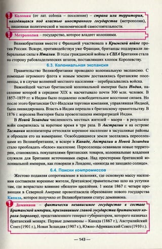 Колония (от лат. colonia —. поселение) - страна или территория,
находящаяся под властью иностранного государства (метрополии),
лишенная политической и экономической самостоятельности. f
Метрополия - государство, которое владеет колониями. Ц
Великобритания вместе с Францией участвовала в Крымской войне про­
тив России. Вскоре, противодействуя уже Франции, британцы поддержали ли­
беральные силы в Италии. В годы гражданской войны в США Британия стала
на сторону рабовладельческих штатов, поставлявших хлопок Королевству.
6.3. Колониальная экспансия
Правительство Великобритании проводило колониальную экспансию. С
помощью огромного флота к новым землям доставлялись британские посе­
ленцы, а в случае волнений местного населения - перебрасывались войска.
Важнейшей частью британской колониальной империи была Индия, на­
селение которой в середине XIX в. насчитывало почти 300 млн. человек. В
1857-1859 гг. в Индии было подавлено освободительное восстание сипаев. Но
после этого британская Ост-Индская торговая компания, управлявшая Индией,
была ликвидирована. Власть в Индии перешла к британскому правительству. В
1876 г. королева Виктория была провозглашена императрицей Индии.
В Новой Зеландии численность местных жителей - маори - в результате
войн сократилась за короткое время в три раза. В Австралии и на острове
Тасмания колонизаторы оттесняли коренное население в засушливые районы
и обрекали его на вымирание. Освободившиеся земли заселялись переселен­
цами из Великобритании, и вскоре в Канаде, Австралии и Новой Зеландии
стало преобладать «белое» население. Переселенцы осваивали новые террито­
рии, становились покупателями британских товаров, колониальные владения
служили для Британии источниками сырья. Над просторами британской ко­
лониальной империи, как говорили в Лондоне, «никогда не заходило солнце».
6.4. Поиски компромиссов
Жестоко подавляя сопротивление в колониях, где основную массу населе­
ния составляли коренные жители, британское правительство шло на уступки
там, где возрастало влияние «белого» населения. 1 июля 1867 г. четыре про­
винции в Северной Америке провозгласили образование нового государства
Канада, которое получило от Великобритании статус доминиона.
Доминион - фактически независимое государство в составе~L'
Британской империи, признававшее главой государства британского ко­
роля (королеву), представленного генерал-губернатором, которого назначал
британский монарх. Первые доминионы - Канада (1867 г.), Австралийский
Союз (1901 г.), Новая Зеландия (1907 г.), Южно-Африканский Союз (1910 г.).
— 143 —
 