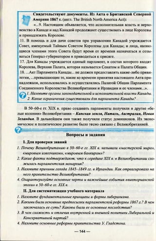 Свидетельствуют документы. Из Акта о Британской Северной
Америке 1867 г. (англ. The British North America Act):
«...9. Настоящим объявляется, что исполнительная власть и верхо­
венство в Канаде и над Канадой продолжают существовать в лице Королевы
и принадлежать Королеве.
| 11. В помощь и для дачи советов при управлении Канадой учреждается
Совет, именуемый Тайным Советом Королевы для Канады; и лица, являю­
щиеся членами этого Совета будут время от времени назначаться и созы­
ваться Генерал-губернатором и приводиться к присяге.
: 17. Для Канады учреждается единый парламент, в состав которого входят
‘Королева, Верхняя Палата, которая называется Сенатом и Палата Общин.
| 18. ...Акт Парламента Канады... не должен предоставлять какие-либо приви­
легии, ...превышающие те, какие ко времени принятия настоящего Акта при-
надлежали, использовались и осуществлялись Палатой Общин Парламента
Соединенного Королевства Великобритании и Ирландии и ее членами...».
:jc  1. Назовите органы законодательной и исполнительной власти Канады.
2. Какие ограничения существовали для парламента Канады?
В 50-60-е гг. XIX в. право создавать парламенты получили и другие «бе­
лые колонии» Великобритании - Капская земля, Наталь, Австралия, Новая
Зеландия. В дальнейшем они также получили статус доминионов. Их эконо­
мическое и политическое развитие было тесно связано с Великобританией.
I. Для проверки знаний
1. Почему Великобританию в 50-60-е гг. XIX в. называли «мастерской мира»,
«мировым извозчиком», «мировым банкиром»?
2. Какие факты подтверждают, что к середине XIX в. в Великобритании сло­
жилась парламентская монархия?
3. Назовите причины голода 1845-1849 гг. в Ирландии. Как отреагировало на
него правительство Великобритании?
4. Охарактеризуйте основные черты и важнейшие события «викторианской
эпохи» в 50-60-е гг. XIX в.
II. Для систематизации учебного материала
1. Назовите фундаментальные принципы и формы либерализма.
2. Какими были основные предпосылки парламентской реформы 1867 г.? В чем
заключалась ее суть? Каковы были ее основные последствия?
3. В чем схожесть и отличия внутренней и внешней политики Либеральной и
Консервативной партий?
4. Назовите основные реформы правительства У. Гладстона.
Вопросы и задания
— 144 —
 