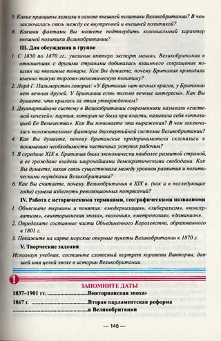 У Какие принципы лежали в основе внешней политики Великобритании? В чем
заключалась связь между ее внутренней и внешней политикой?
Л. Какими фактами Вы можете подтвердить колониальный характер
внешней политики Великобритании?
III. Для обсуждения в группе
/. С 1850 по 1870 гг., увеличив впятеро экспорт машин, Великобритания в
отношениях с другими странами добивалась взаилтого сокращения по­
шлин на ввозимые товары. Как Вы думаете, почему Британия проводила
именно такую торгово-экономическую политику?
2. Лорд Г. Пальмерстон говорил: «У Британии нет вечных врагов, у Британии
нет вечных друзей. У Британии есть только вечные интересы». Как Вы
думаете, что крылось за этим утверждением?
3. Двухпартийную систему в Великобритании современники называли «систе­
мой качелей»; партия, которая не была при власти, называла себя «оппози­
цией Ее Величества». Как Вы понимаете эти выражения? В чем заключа­
лись положительные факторы двухпартийной системы Великобритании?
4. Как Вы думаете, почему британские предприниматели склонялись к
пониманию необходимости частичных уступок рабочим?
5. В середине XIX в. Британия была экономически наиболее развитой страной,
а ее граждане владели широчайшими демократическими свободами. Как
Вы думаете, какая связь существовала между уровнем развития и полити­
ческими порядками Великобритании?
6. Как Вы считаете, почему Великобритания в XIX в. (как и в последующие
годы) сумела избегнуть революционных потрясений?
IV. Работа с историческими терминами, географическими названиями
1. Объясните термины и понятия: «модернизация», «либерализм», «консер­
ватизм», «викторианская эпоха», «колония», «метрополия», «доминион».
2. Определите составные части Объединенного Королевства, образованного
3. Покажите на карте морские опорные пункты Великобритании к 1870 г.
V. Творческие задания
Используя учебник, составьте словесный портрет королевы Виктории, дав­
шей имя целой эпохе в истории Великобритании.
в 1801 г.
О ЗАПОМНИТЕ ДАТЫ
.....Викторианская эпоха»
.....Вторая парламентская реформа
.....в Великобритании
1837-1901 гг.
1867 г. ..........
— 145 —
 
