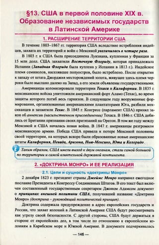 §13. США в первой половине XIX в.
Образование независимых государств
в Латинской Америке
1. РАСШИРЕНИЕ ТЕРРИТОРИИ США
В течение 1803-1867 гг. территория США вследствие истребления индей­
цев, захвата их территорий и войн с Мексикой увеличилась в четыре раза.
В 1803 г. к США была присоединена Луизиана, купленная у Франции за
15 млн долл. США захватили Восточную Флориду, которая принадлежала
Испании (Западная Флорида была куплена у Испании в 1813 г.). Индейское
племя семинолов, населявшее полуостров, было истреблено. После открытия
к западу от штата Джорджия месторождений золота, живущее здесь племя чер-
роки было выслано далеко на Запад, а его земли объявлены государственными.
Американцы колонизировали территории Техаса и Калифорнии. В 1835 г.
мексиканские войска уничтожили американский форт Аламо (Техас), во время
защиты которого погиб весь гарнизон. В следующем году вооруженные фор­
мирования, организованные американскими плантаторами Юга, разбили мек­
сиканцев и захватили Техас. В 1845 г. Конгресс (парламент США) принял за­
кон об аннексии (насильственном присоединении) Техаса. В 1846 г. США доби­
лись от Британии признания своих притязаний на Орегон. В том же году между
Мексикой и США началась новая война. В 1847 г. американцы разгромили
мексиканскую армию. Победа США привела к потере Мексикой половины
своей территории, на которых вскоре были образованные новые американские
штаты Калифорния, Невада, Аризона, Нью-Мексико, Юта и Колорадо.
2 декабря 1823 г. президент страны Джеймс Монро направил ежегодно
послание Президента к Конгрессу Соединенных Штатов. В его текст был вклю­
чен составленный государственным секретарем Джоном Адамсом документ
о принципах внешней политики США, получивший название «Доктрина
Монро» (доктрина-руководящий политический принцип).
Доктрина содержала предупреждение в адрес европейских государств и
России, что захват колоний в Латинской Америке США будут рассматривать
как угрозу своей безопасности. С другой стороны, США будут держаться в
стороне от европейских дел, в том числе по отношению к европейским ко­
лониям в Карибском море и Южной Америке. В документе подчеркивалась
у Таким образом, США имели выход к двум океанам, стали самой большой 4
по территории и самой влиятельной державой континента.
/
2. «ДОКТРИНА МОНРО» И ЕЕ РЕАЛИЗАЦИЯ
2.1. Цели и сущность «доктрины Монро»
— 146 —
 