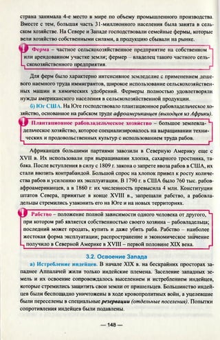 страна занимала 4-е место в мире по объему промышленного производства.
Вместе с тем, большая часть 31-миллионного населения была занята в сель­
ском хозяйстве. На Севере и Западе господствовали семейные фермы, которые
вели хозяйство собственными силами, а продукцию сбывали на рынке.
Ы 0 Ферма - частное сельскохозяйственное предприятие на собственном
I или арендованном участке земли; фермер - владелец такого частного сель-
L скохозяйственного предприятия.
Для ферм было характерно интенсивное земледелие с применением деше­
вого наемного труда иммигрантов, широкое использование сельскохозяйствен­
ных машин и химических удобрений. Фермеры полностью удовлетворяли
нужды американского населения в сельскохозяйственной продукции.
б) Юг СШ А. На Юге господствовало плантационное рабовладельческое хо
зяйство, основанное на рабском труде афроамериканцев (выходцев из Африки).
Плантационное рабовладельческое хозяйство - большое землевла-
дельческое хозяйство, которое специализировалось на выращивании техни-
ц ческих и продовольственных культур с использованием труда рабов.
Африканцев большими партиями завозили в Северную Америку еще с
XVII в. Их использовали при выращивании хлопка, сахарного тростника, та­
бака. После вступления в силу с 1809 г. закона о запрете ввоза рабов в США, их
стали ввозить контрабандой. Большой спрос на хлопок привел к росту количе­
ства рабов и усилению их эксплуатации. В 1790 г. в США было 760 тыс. рабов-
афроамериканцев, а в 1860 г. их численность превысила 4 млн. Конституции
штатов Севера, принятые в конце XVIII в., запрещали рабство, а рабовла­
дельцы стремились узаконить его на Юге и на новых территориях.
ч г Рабство —положение полной зависимости одного человека от другого, ^
при котором раб является собственностью своего хозяина - рабовладельца;
последний может продать, купить и даже убить раба. Рабство - наиболее
жестокая форма эксплуатации; распространение и экономическое значение
.. получило в Северной Америке в XVIII - первой половине XIX века. г
3.2. Освоение Запада
а) Истребление индейцев. В начале XIX в. на бескрайних просторах за
паднее Аппалачей жили только индейские племена. Заселение западных зе­
мель и их освоение сопровождалось выселением и истреблением индейцев,
которые стремились защитить свои земли от пришельцев. Большинство индей­
цев были беспощадно уничтожены в ходе кровопролитных войн, а уцелевшие
были переселены в специальные резервации (отдельные поселения). Попытки
сопротивления индейцев были подавлены.
— 148 —
 