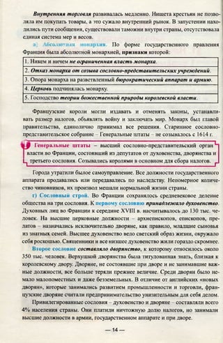 Внутренняя торговля развивалась медленно. Нищета крестьян не позво­
ляла им покупать товары, а это сужало внутренний рынок. В запустении нахо­
дились пути сообщения, существовали таможни внутри страны, отсутствовала
единая система мер и весов.
в) Абсолютная монархия. По форме государственного правления
Франция была абсолютной монархией, признаки которой:
1. Никем и ничем не ограниченная власть монарха.
2. Отказ монарха от созыва сословно-представительскихучреждений.
3. Опора монарха на разветвленный бюрократический аппарат и армию.
4. Церковь подчинялась монарху.
5. Господство теории божественной природы королевской власти.
Французские короли могли издавать и отменять законы, устанавли­
вать размер налогов, объявлять войну и заключать мир. Монарх был главой
правительства, единолично принимал все решения. Старинное сословно­
представительское собрание - Генеральные штаты - не созывалось с 1614 г.
Ы 0 Генеральные штаты - высший сословно-представительский орган
власти во Франции, состоявший из депутатов от духовенства, дворянства и
Ц третьего сословия. Созывались королями в основном для сбора налогов. г
Города утратили былое самоуправление. Все должности государственного
аппарата продавались или передавались по наследству. Непомерное количе­
ство чиновников, их произвол мешали нормальной жизни страны.
г) Сословный строй. Во Франции сохранялось средневековое деление
общества на три сословия. К первому сословию принадлежало духовенство.
Духовных лиц во Франции к середине XVIII в. насчитывалось до 130 тыс. че­
ловек. На высшие церковные должности - архиепископов, епископов, пре­
латов - назначались исключительно дворяне, как правило, младшие сыновья
из знатных семей. Высшее духовенство вело светский образ жизни, окружало
себя роскошью. Священники и все низшее духовенство жили гораздо скромнее.
Второе сословие составляло дворянство, к которому относилось около
350 тыс. человек. Верхушкой дворянства была титулованная знать, близкая к
королевскому двору. Дворяне, не состоявшие при дворе и не занимавшие важ­
ные должности, все больше теряли прежнее величие. Среди дворян было не­
мало малопоместных и даже безземельных. В отличие от английских «новых
дворян», которые занимались развитием промышленности и торговли, фран­
цузские дворяне считали предпринимательство унизительным для себя делом.
Привилегированные сословия - духовенство и дворяне - составляли всего
4% населения страны. Они платили ничтожную долю налогов, но занимали
высшие должности в армии, государственном аппарате и при дворе.
— 14 —
 