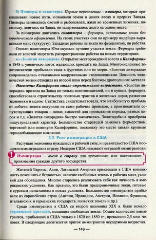 б) Пионеры и скк; поры. Первые переселенцы - пионеры, которые про­
кладывали новые пути, осваивали земли в диких лесах и прериях Запада.
Пионеры занимались охотой и рыболовлей, жили во временных хижинах, по­
скольку, двигаясь на Запад, не задерживались долго на одном месте.
За пионерами двигались скваттеры - фермеры, занимавшие земли без
юридического оформления. На своих участках они по примеру индейцев выра­
щивали маис (кукурузу). Западные районы не знали ни феодализма, ни рабства.
Однако плантаторы Юга скупали лучшие участки земли. Фермеры требо­
вали от властей запретить распространение рабства на новых территориях.
и) « {<1.;о Iая .ж хора ;>ч'а> Открытие месторождений золота в Калифорнии
в 1848 г. увеличило поток желающих приехать на Запад. Многочисленные зо­
лотоискатели прибывали сюда в фургонах или по морю. «Золотая лихорадка»
сопровождалась отчаянными вооруженными столкновениями. Ценность чело­
веческой жизни отходила на второй план перед блеском драгоценного металла.
Население Калифорнии стало стремительно возрастать. «Золотая ли­
хорадка» привела на Запад не только золотоискателей, но и купцов, фермеров,
способствовала строительству почтовых трактов и железных дорог, развитию
экономики в целом. Статистика свидетельствовала, что наибольшую прибыль
от добычи золота получили не сами рабочие приисков, а производители со­
путствующих товаров - лопат, емкостей для промывания породы, разных ки­
рок и т.д. «Золотая лихорадка» быстро закончилась. Золотодобыча приобрела
индустриальный характер. Большинство старателей занялись фермерством,
торговлей или покинули Калифорнию, поскольку это место заняли крупные
горнодобывающие компании.
3.3. Рост иммиграции в США
Растущая экономика нуждалась в рабочей силе, и правительство США поо­
щряло иммиграцию в страну. Недаром США называют «страной иммигрантов».
Иммиграция - въезд в страну для временного или постоянного ^
I проживания граждан другого государства.
Жителей Европы, Азии, Латинской Америки привлекали в США возмож­
ность покончить с бедностью, наличие свободных земель и рабочих мест, усло­
вий для обогащения. Многие старались реализовать себя как личность в аме­
риканских условиях. Как правило, это были предприимчивые люди, готовые
к суровым испытаниям в новых условиях. Большинство иммигрантов прибы­
вали из европейских стран (Англии, Ирландии, Австрии, Испании, Франции,
итальянских и германских государств, польских земель и др.).
Среди иммигрантов в США со второй половины XIX в. было немало
, искавших свободные земли. Общее количество имми­
грантов, прибывших в США только с 1820 по 1850 гг., превысило 2,5 млн. че­
ловек. В следующие десятилетия приток иммигрантов неудержимо возрастал.
— 149 —
 