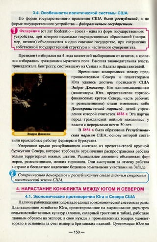 3.4. Особенности политической системы США
По форме государственного правления США были республикой, а по
форме государственного устройства - федеративным государством.
Федерация (от лат foederatio - союз) - одна из форм государственного
устройства, при котором несколько государственных образований (напри­
мер, штатов) объединяются в одно союзное государство, при сохранении
ч собственной государственной структуры и частичного суверенитета. г
Президент избирался на 4 года коллегией выборщиков от штатов, а колле­
гии избирались гражданами мужского пола. Высшая законодательная власть
принадлежала Конгрессу, состоявшему из Сената и Палаты представителей.
Временного компромисса между пред­
принимателями Севера и плантаторами
Юга удалось достичь президенту США
Эндрю Джексону. Его единомышленники
(плантаторы Юга, представители торгово­
финансовых кругов Севера, часть рабочих
и ремесленников) стали именовать себя
Демократической партией, датой учреж­
дения которой считается 1828 г. Эта партия
перед гражданской войной находилась у
власти с перерывами почти 30 лет.
В 1854 г. была образована Республикан­
ская партия США, основу которой соста­
вили враждебные рабству фермеры и буржуазия.
Умеренное крыло республиканцев состояло из представителей крупной
буржуазии Севера, которые требовали ограничения распространения рабства
только территорией южных штатов. Радикальное движение объединяло фер­
меров, ремесленников, мелких торговцев. Они выступали за отмену рабства
в стране и бесплатное наделение бедняков земельными участками на Западе.
L9 Соперничество демократов иреспубликанцев стало главным стержнем 4
 политической жизни США.___________________________________________/
4. НАРАСТАНИЕ КОНФЛИКТА МЕЖДУ ЮГОМ И СЕВЕРОМ
4.1. Экономические противоречия Юга и Севера США
Наличие рабовладения подрывалоединство экономической системы страны.
Плантационное хозяйство Юга, ориентированное на выращивание двух-трех
сельскохозяйственных культур (хлопок, сахарный тростник и табак), работало
главным образом на экспорт, а свои нужды в промышленных товарах удовлет­
воряло в основном за счет импорта британских изделий. Ориентация Юга на
— 150 —
 