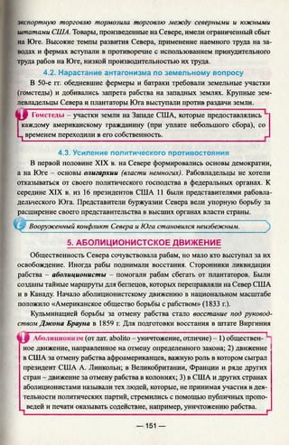 экспортную торговлю тормозила торговлю между северными и южными
штатами США. Товары, произведенные на Севере, имели ограниченный сбыт
на Юге. Высокие темпы развития Севера, применение наемного труда на за­
водах и фермах вступали в противоречие с использованием принудительного
труда рабов на Юге, низкой производительностью их труда.
4.2. Нарастание антагонизма по земельному вопросу
В 50-е гг. обедневшие фермеры и батраки требовали земельные участки
(гомстеды) и добивались запрета рабства на западных землях. Крупные зем-
4.3. Усиление политического противостояния
В первой половине XIX в. на Севере формировались основы демократии,
а на Юге - основы олигархии (власти немногих). Рабовладельцы не хотели
отказываться от своего политического господства в федеральных органах. К
середине XIX в. из 16 президентов США 11 были представителями рабовла­
дельческого Юга. Представители буржуазии Севера вели упорную борьбу за
расширение своего представительства в высших органах власти страны.
Вооруженный конфликт Севера и Юга становился неизбежным.
5. АБОЛИЦИОНИСТСКОЕ ДВИЖЕНИЕ
Общественность Севера сочувствовала рабам, но мало кто выступал за их
освобождение. Иногда рабы поднимали восстания. Сторонники ликвидации
рабства - аболиционисты - помогали рабам сбегать от плантаторов. Были
созданы тайные маршруты для беглецов, которых переправляли на Север США
и в Канаду. Начало аболиционистскому движению в национальном масштабе
положило «Американское общество борьбы с рабством» (1833 г.).
Кульминацией борьбы за отмену рабства стало восстание под руковод­
ством Джона Брауна в 1859 г. Для подготовки восстания в штате Виргиния
......................... ............... ;... ................................ ..................... 
Аболиционизм (от лат. abolito - уничтожение, отличие) - 1) обществен-
ное движение, направленное на отмену определенного закона; 2) движение
в США за отмену рабства афроамериканцев, важную роль в котором сыграл
президент США А. Линкольн; в Великобритании, Франции и ряде других
стран - движение за отмену рабства в колониях; 3) в США и других странах
аболиционистами называли тех людей, которые, не принимая участия в дея­
тельности политических партий, стремились с помощью публичных пропо­
ведей и печати оказывать содействие, например, уничтожению рабства.
левладельцы Севера и плантаторы Юга выступали против раздачи земли.
•ЦР Гомстеды - участки земли на Западе США, которые предоставлялись "
I каждому американскому гражданину (при уплате небольшого сбора), со
ц временем переходили в его собственность.
— 151 —
 