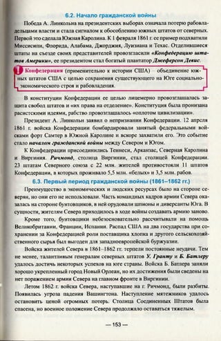 6.2. Начало гражданской войны
Победа А. Линкольна на президентских выборах означала потерю рабовла­
дельцами власти и стала сигналом к обособлению южных штатов от северных.
Первой это сделала Южная Каролина. К 1февраля 1861 г. ее пример подхватили
Миссисипи, Флорида, Алабама, Джорджия, Луизиана и Техас. Отделившиеся
штаты на съезде своих представителей провозгласили «Конфедерацию шта­
тов Америки», ее президентом стал богатый плантатор Джеферсон Девис.
Конфедерация (применительно к истории США) - объединение юж-
I ных штатов США с целью сохранения существующего на Юге социально-
Ц экономического строя и рабовладения.________________________________
В конституции Конфедерации ее целью лицемерно провозглашалась за­
щита свобод штатов и «их права на отделение». Конституция была пронизана
расистскими идеями, рабство провозглашалось «оплотом цивилизации».
Президент А. Линкольн заявил о непризнании Конфедерации. 12 апреля
1861 г. войска Конфедерации бомбардировали занятый федеральными вой­
сками форт Самтер в Южной Каролине и вскоре захватили его. Это событие
стало началом гражданской войны между Севером и Югом.
К Конфедерации присоединились Теннеси, Арканзас, Северная Каролина
и Виргиния. Ричмонд, столица Виргинии, стал столицей Конфедерации.
23 штатам Северного союза с 22 млн. жителей противостояли 11 штатов
Конфедерации, в которых проживало 5,5 млн. «белых» и 3,5 млн. рабов.
6.3. Первый период гражданской войны (1861-1862 гг.)
Преимущество в экономических и людских ресурсах было на стороне се­
верян, но они его не использовали. Часть командных кадров армии Севера ока­
залась на стороне бунтовщиков, в ней орудовали шпионы и диверсанты Юга. В
сущности, жителям Севера приходилось в ходе войны создавать армию заново.
Кроме того, бунтовщики небезосновательно рассчитывали на помощь
Великобритании, Франции, Испании. Распад США на два государства при со­
хранении за Конфедерацией роли поставщика хлопка и другого сельскохозяй­
ственного сырья был выгоден для западноевропейской буржуазии.
Войска жителей Севера в 1861-1862 гг. терпели постоянные неудачи. Тем
не менее, талантливым генералам северных штатов У. Гранту и Б. Батлеру
удалось достичь некоторых успехов на юге страны. Войска Б. Батлера заняли
хорошо укрепленный город Новый Орлеан, но их достижения были сведены на
нет поражением армии Севера на главном фронте в Виргинии.
Летом 1862 г. войска Севера, наступавшие на г. Ричмонд, были разбиты.
Появилась угроза падения Вашингтона. Наступление мятежников удалось
остановить ценой огромных потерь. Столица Соединенных Штатов была
спасена, но военное положение Севера продолжало оставаться тяжелым.
— 153 —
 