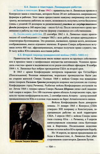 6.4. Закон о гомстедах. Ликвидация рабства
а) Закон о гомстедах. В мае 1862 г. правительство А. Линкольна провело в
Конгрессе закон о гомстедах, которого более 20 лет добивались американские
фермеры и рабочие. Этот закон предоставлял каждому американцу или имми­
гранту, желающему работать на земле, возможность получить почти бесплатно
(лишь с уплатой 10 долларов за размежевание) участок из государственного
фонда размером в 160 акров (акр - около 0,4 га). После пятилетнего срока про­
живания и работы на этом участке фермер становился его собственником.
б) . шившими»: рабеп 22 сентября 1862 г. А. Линкольн издал прокла­
мацию об освобождении с 1 января 1863 г. всех рабов, которые принадлежали
плантаторам-бунтовщикам. Это решение, вызванное, прежде всего, военными
соображениями, имело огромное значение. В армию Севера добровольно всту­
пили почти 400 тыс. афроамериканцев, которые получили право служить там.
В тылу войск Юга начались восстания рабов.
6.5. Второй период гражданской войны (1863-1865 гг.)
Правительство А. Линкольна ввело новые налоги на крупных собственни­
ков и приняло закон о конфискации имущества мятежников. Успешно прохо­
дила «чистка» армии и выдвижение из ее рядов способных офицеров. В ноябре
1864 г. А. Линкольн был избран президентом США на второй срок.
В 1863 г. армия Конфедерации потерпела поражение при Геттисберге
(Пенсильвания). Военная инициатива, моральное преимущество были уже
на стороне жителей Севера. Осенью 1864 г. войска Севера под командова­
нием генерала Уильяма Гранта развернули широкое наступление на столицу
Конфедерации город Ричмонд. Разбитые войска Конфедерации отступили на
юг. Летом 1864 г. генерал армии Севера Уильям Шерман начал свой знамени­
тый «марш к морю». Его 100-тысячная армия обошла Аллерганские горы, про­
шла по тылам конфедератов на юге, 2 сентября взяла Атланту - центр военной
промышленности Юга и в конце года вышла на берег Атлантического океана.
Войска Конфедерации были деморали­
зованы. 31 января 1865 г. Конгресс США
утвердил XIII поправку к Конституции, за­
прещавшую рабство на всей территории
США. 3 апреля 1865 г. войска Севера захва­
тили столицу Юга - г. Ричмонд, а 9 апреля
капитулировали основные силы бунтовщи­
ков в Виргинии. Несколькими неделями
позже остатки войск Юга прекратили борьбу.
Но 14 апреля, во время празднования по­
беды в Вашингтоне, А. Линкольн был убит
сторонником плантаторов Джоном Бутом.
— 154 —
 