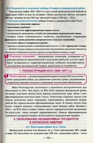 6.6. Результаты и значение победы Севера в гражданской войне
Гражданская война 1861-1865 гг. стала самой кровопролитной войной на
территории США за всю их историю. Общее количество убитых составило
600 тыс. человек; из них 360 тыс. жителей Севера и 240 тыс. - Юга.
Основными результатами победы Севера в гражданской войне были:
• сохранение единства страны;
• ликвидация рабства;
• предоставление афроамериканцам права голоса;
• утверждение демократии, содействие развитию американской нации;
• подрыв основ плантационного хозяйства, окончательное утверждение
фермерского пути развития американского сельского хозяйства;
• создание единого внутреннего рынка;
• приход к политической и экономической власти в США буржуазии Севера.
Победа Севера открыла возможности для развития рыночной экономики,
оказывала содействие выходу страны на передовые позиции в мире.
« Г Рыночные отношения - экономические отношения, основанные на Ч
заинтересованности производителей в получении прибылей; для них харак­
терны: независимость товаропроизводителей, свободное ценообразование,
1 конкуренция производителей товаров, ориентация на потребителя.______ р
7. РЕКОНСТРУКЦИЯ ЮГА (1865-1877 гг.)
§ 9 Реконструкция -система мероприятий правительства США после окон- L
чания гражданской войны для укрепления единства страны, реорганизации
L, управления южными штатами и ликвидации последствий рабовладения. г
Цель Реконструкции заключалась в проведении демократических пре­
образований на Юге. Вся власть на Юге была передана федеральной армии.
Активные участники мятежа были лишены политических прав. Более I млн.
афроамериканцев получили право голоса. Плантаторы старались свести к ми­
нимуму результаты своего поражения, ограничившись признанием отмены
рабства без предоставления афроамериканцам земли. В южных штатах изда­
вались «черные кодексы», ограничивавшие права бывших рабов. Начиная с
1865 г., на Юге были созданы тайные группы террористической организации
Ку-клукс-клан, члены которой терроризировали, убивали афроамериканцев,
стремились воспрепятствовать им пользоваться гражданскими правами.
8. ОБРАЗОВАНИЕ НЕЗАВИСИМЫХ ГОСУДАРСТВ
В ЛАТИНСКОЙ АМЕРИКЕ
8.1. Восстание рабов на о. Гаити
Французская колония Сан-Доминго на о. Гаити производила 40% сахара
в мире. На Гаити было по меньшей мере 500 тыс. чернокожих рабов - около
— 155 —
 