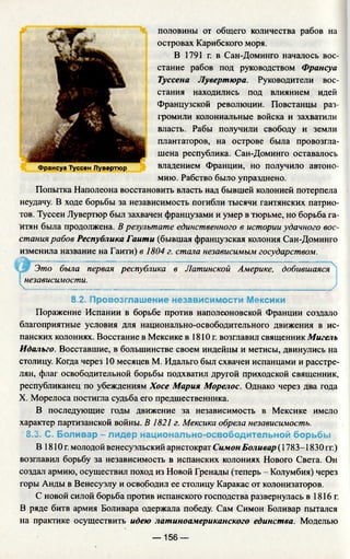 половины от общего количества рабов на
островах Карибского моря.
В 1791 г. в Сан-Доминго началось вос­
стание рабов под руководством Франсуа
Туссена Лувертюра. Руководители вос­
стания находились под влиянием идей
Французской революции. Повстанцы раз­
громили колониальные войска и захватили
власть. Рабы получили свободу и земли
плантаторов, на острове была провозгла­
шена республика. Сан-Доминго оставалось
владением Франции, но получило автоно­
мию. Рабство было упразднено.
Попытка Наполеона восстановить власть над бывшей колонией потерпела
неудачу. В ходе борьбы за независимость погибли тысячи гаитянских патрио­
тов. Туссен Лувертюр был захвачен французами и умер в тюрьме, но борьба га­
итян была продолжена. В результате единственного в истории удачного вос­
стания рабов Республика Гаити (бывшая французская колония Сан-Доминго
изменила название на Гаити) в 1804 г. стала независимым государством.
Это была первая республика в Латинской Америке, добившаяся
независимости.
 ____________________________________________________________________ /
8.2. Провозглашение независимости Мексики
Поражение Испании в борьбе против наполеоновской Франции создало
благоприятные условия для национально-освободительного движения в ис­
панских колониях. Восстание в Мексике в 1810г. возглавил священник Мигель
Идальго. Восставшие, в большинстве своем индейцы и метисы, двинулись на
столицу. Когда через 10 месяцев М. Идальго был схвачен испанцами и расстре­
лян, флаг освободительной борьбы подхватил другой приходской священник,
республиканец по убеждениям Хосе Мария Морелос. Однако через два года
X. Морелоса постигла судьба его предшественника.
В последующие годы движение за независимость в Мексике имело
характер партизанской войны. В 1821 г. Мексика обрела независимость.
8.3. С. Боливар - лидер национально-освободительной борьбы
В 1810 г. молодой венесуэльский аристократ Симон Боливар (1783-1830 гг.)
возглавил борьбу за независимость в испанских колониях Нового Света. Он
создал армию, осуществил поход из Новой Гренады (теперь - Колумбия) через
горы Анды в Венесуэлу и освободил ее столицу Каракас от колонизаторов.
С новой силой борьба против испанского господства развернулась в 1816г.
В ряде битв армия Боливара одержала победу. Сам Симон Боливар пытался
на практике осуществить идею латиноамериканского единства. Моделью
Франсуа Туссен Лувертюр
— 156 —
 