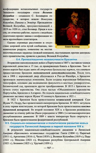конфедерации испаноязычных государств
Западного полушария стала Великая
Колумбия - созданное С. Боливаром го­
сударство, в которое вошли Венесуэла,
Колумбия, Панама и Эквадор. Президентом
Великой Колумбии, просуществовавшей с
1819 по 1830 гг., стал Боливар. Придя к вла­
сти, он отменил рабство, налоги с индейцев,
подготовил проект закона о конфискации зе­
мель крупнейших плантаторов.
Однако огромные расстояния и отсут­
ствие широкой сети путей сообщения, эко­
номическая разруха, появление на местах
многочисленных каудильо (вождей-князьков), выступавших против централь­
ного правительства, привели к распаду Великой Колумбии.
8.4. Провозглашение независимости Бразилии
Вторжение наполеоновских войск в Португалию в 1807 г. заставило членов
королевской династии и 15 тыс. ее приверженцев бежать в Бразилию. Там от
имени короля был издан закон об открытии бразильских портов, что означало
предоставление Бразилии экономической самостоятельности. После того,
как в 1808 г. королевский двор обосновался в Рио-де-Жанейро, в Бразилии
произошли значительные изменения. Были созданы королевская библиотека,
типография, основано два медицинских факультета в местных университетах,
ботанический сад, произошли другие преобразования. В 1815 г. Бразилия по­
лучила статус королевства. Она стала частью «Объединенного королевства
Португалии, Бразилии и Алгарии». Но подъем национально-освободительного
движения заставил короля Жуана VI покинуть Бразилию в 1821 г.
В 1822 г. Бразилия была провозглашена независимой империей. Сын
Жуана VI, Педру, был провозглашен императором Бразилии. В 1824 г. вступила
в силу первая конституция, по которой Бразилия была провозглашена консти­
туционной монархией. Во второй половине XIX в. в Бразилии развивалось
движение за отмену рабства (было упразднено в 1888 г.) и антимонархическое
республиканское движение. В 1889 г. власть императора была свергнута и
Бразилия была провозглашена федеративной республикой.
8.5. Социально-экономическое и политическое развитие новых
государств Латинской Америки в первой половине XIX в.
В результате национально-освободительного движения в Латинской
Америке образовались независимые государства: Гаити (1804 г.), Парагвай
(1811 г.), Аргентина (1816 г.), Чили (1818 г.), Великая Колумбия (1819 г.), Перу
(1821 г.), Мексика (1821 г.), Федерация республик Центральной Америки
(1821 г.), Боливия (1825 г.), Уругвай (1830 г.).
— 157 —
 
