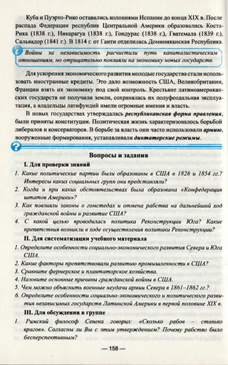 Куба и Пуэрто-Рико оставались колониями Испании до конца XIX в. После
распада Федерации республик Центральной Америки образовались Коста-
Рика (1838 г.), Никарагуа (1838 г.), Гондурас (1838 г.), Гватемала (1839 г.),
Сальвадор (1841 г.). В 1814 г. от Гаити отделилась Доминиканская Республика.
иям, но отрицательно повлияли на экономику новых государств.
Для ускорения экономического развития молодые государства стали исполь­
зовать иностранные кредиты. Это дало возможность США, Великобритании,
Франции взять их экономику под свой контроль. Крестьяне латиноамерикан­
ских государств не получили земли, сохранялась их полуфеодальная эксплуа­
тация, а владельцы латифундий имели огромные имения и власть.
В новых государствах утверждалась республиканская форма правления,
были приняты конституции. Политическая жизнь характеризовалось борьбой
либералов и консерваторов. В борьбе за власть они часто использовали армию,
вооруженные формирования, устанавливали диктаторские режимы.
Вопросы и задания
I. Для проверки знаний
1. Какие политические партии были образованы в США в 1828 и 1854 гг.?
Интересы каких социальных групп они представляли?
2. Когда и при каких обстоятельствах была образована «Конфедерация
штатов Америки»?
3. Как повлияли законы о гомстедах и отмена рабства на дальнейший ход
гражданской войны иразвитие США?
4. С какой целью проводилась политика Реконструкции Юга? Какие
препятствия возникли в ходе осуществления политики Реконструкции?
II. Для систематизации учебного материала
1. Определите особенности социально-экономического развития Севера и Юга
2. Какие факторы препятствовали развитию промышленности в США?
3. Сравните фермерское и плантаторское хозяйства.
4. Назовите основные причины гражданской войны в США.
5. Чем можно объяснить военные неудачи армии Севера в 1861-1862 гг.?
6. Определите особенности социально-экономического и политического разви­
тия независимых государств Латинской Америки в первой половине XIX в.
III. Для обсуждения в группе
1. Римский философ Сенека говорил: «Сколько рабов — столько
врагов». Согласны ли Вы с этим утверждением? Почему рабство было
бесперспективным?
за независимость расчистили путь капиталистическим
У
< &
США.
 