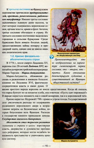 К третьему сословие' во Французском
королевстве причисляли предпринимате­
лей, крестьян, ремесленников, работни­
ков мануфактур. Именно третье сословие
выплачивало львиную долю налогов, за
счет которых содержались королевская се­
мья, органы власти, армия и флот. Богатея,
третье сословие обогащало и страну. Из
третьего сословия постепенно выделялась
городская и сельская буржуазия. Среди
буржуазии было немало богатых людей,
предоставлявших займы монарху и при­
дворной знати, однако они не имели ника­
ких политических прав.
1.2. Кризис феодально-
абсолютистского строя
В 1774 г., после смерти Людовика XV,
королем стал 20-летний Людовик XVI, же­
натыйнадочери австрийской императрицы
Марии-Терезии - Марии-Антуанетте.
Мария-Антуанетта, обожавшая ро­
скошь и развлечения и имевшая большое
влияние на Людовика XVI, фактически
сосредоточила власть в своих руках. О
жизни простого народа королева не имела представления. Когда ей сказали,
что народ бунтует из-за нехватки хлеба, она ответила: «Пусть едят пирожные!»
В народе нарастала ненависть как к самой монархии, так и к королевской чете.
Кризис нарастал. Неурожай 1788 г.привел кугрозе голода. Государственный
долг увеличивали, расходы по содержанию
роскошного королевского двора и возрас­
тавшие затраты на бесконечные войны, ко­
торые безуспешно вела Франция. Расходы
в государстве намного превышали доходы.
Государство оказалось банкротом.
Абсолютизм стал тормозом развития
экономики и страны в целом: королевская
власть, дворянство и духовенство противи­
лись реформам, которые могли ослабить за­
висимость крестьянства и уничтожить цехо­
вую систему.
&
Французская карикатура
на общественную систему
Прокомментируйте, кто
из изображенных на карика­
туре символизирует первое
сословие, кто - второе, кто -
третье. Какое отношение
демонстрирует художник к
существовавшей во Франции
общественной системе?
— 15 —
 