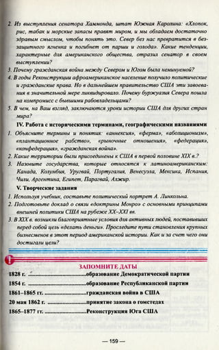 2. Из выступления сенатора Хаммонда, штат Южная Каролина: «Хлопок,
рис, табак и морские запасы правят миром, и мы обладаем достаточно
здравым смыслом, чтобы понять это. Север без нас превратится в без­
защитного ягненка и погибнет от парши и голода». Какие тенденции,
характерные для американского общества, отразил сенатор в своем
выступлении?
3. Почему гражданская война между Севером и Югом была неминуемой?
4. В годы Реконструкции афроамериканское население получило политические
и гражданские права. Но в дальнейшем правительство США эти завоева­
ния в значительной мере ликвидировало. Почему буржуазия Севера пошла
на компромисс с бывшими рабовладельцами?
5. В чем, на Ваш взгляд, заключаются уроки истории США для других стран
мира?
IV. Работа с историческими терминами, географическими названиями
1. Объясните термины и понятия: «аннексия», «ферма», «аболиционизм»,
«плантационное рабство», «рыночные отношения», «федерация»,
«конфедерация», «гражданская война».
2. Какие территории были присоединены к США в первой половине XIX в. ?
3. Назовите государства, которые относятся к латиноамериканским:
Канада, Колумбия, Уругвай, Португалия, Венесуэла, Мексика, Испания,
Чили, Аргентина, Египет, Парагвай, Алжир.
V. Творческие задания
1. Используя учебник, составьте политический портрет А. Линкольна.
2. Подготовьте доклад о связи «доктрины Монро» с основными принципами
внешней политики США на рубеже XX—XXI вв.
3. В XIX в. возникли благоприятныеусловия для активных людей, поставивших
перед собой цель «делать деньги». Проследите пути становления крупных
бизнесменов в этот период американской истории. Как и за счет чего они
достигали цели?
ЗАПОМНИТЕ ДАТЫ
......образование Демократической партии
......образование Республиканской партии
.....гражданская война в США
..... принятие закона о гомстедах
..... Реконструкция Юга США
1828 г. .:.
1854 г.
1861-1865 гг..
20 мая 1862 г.
1865-1877 гг..
— 159 —
 