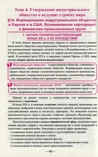 Тема 4. Утверждение индустриального
общества в ведущих странах мира
§14. Формирование индустриального общества
в Европе и в США. Возникновение корпораций
и финансово-промышленных групп
1. НАУЧНО-ТЕХНИЧЕСКАЯ РЕВОЛЮЦИЯ
КОНЦА XIX в. И ЕЕ ПОСЛЕДСТВИЯ
В эпоху Нового времени произошел переход от традиционного аграрно­
ремесленного общества к индустриальному. Мощный толчок для его развития
дал промышленный переворот, который начался в Великобритании в 60-х гг.
XVIII в. (некоторые ученые считают его первой научно-технической револю­
цией). В последней трети XIX в. в передовых странах Европы и США завер­
шилась вторая научно-техническая революция.
Индустриальное общество - стадия развития общества, сменяющего Ч
традиционное, аграрно-ремесленное общество. Формирование индустри­
ального общества связано с развитием крупного машинного производства,
урбанизацией, утверждением рыночной экономики, становлением демокра-
^ тии, гражданского общества и правового государства.
Научно-техническая революция (НТР) - качественное преобразо-
| вание производительных сил на основе ускоренного развития науки и тех-
L ники, превращении науки в непосредственную производительную силу ...
Переход на жидкое топливо и электричество стал революционным
изменением в энергетике.
В конце XIX в. в сельском хозяйстве началось широкое применение ми­
неральных удобрений и новых агротехнических приемов, использование сель­
скохозяйственных машин (в частности, тракторов). Это позволило поднять
производительность труда в сельском хозяйстве, увеличить обеспечение про­
мышленного производства сырьем, расширить поставки продовольствия.
Произошла революция в военно-стратегической сфере, вызванная стрем­
лением ведущих держав к достижению преимущества в гонке вооружений и
подготовке к мировой войне. Революция в военной сфере проявилась:
• в появлении новых видов стрелкового и артиллерийского оружия;
• в появлении военной авиации и танков;
• в создании мощных военно-морских флотов;
• в создании новых видов взрывчатых веществ и отравляющих газов;
• в использовании в военных целях средств радиосвязи.
— 162 —
 