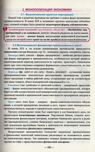 2. МОНОПОЛИЗАЦИЯ эко но м и ки
2.1. Возникновение крупных корпораций
Новый этап в развитии производства требовал и новых форм организации
промышленности. В конце XIX в. возникают крупные корпорации (объедине­
ния), основой которых было развитие акционерной формы собственности.
Акционерная компания (акционерное общество) - объединение лиц, L
предприятий и их капиталов', капитал обществ разделен на части (акции,
или паи). Акция - ценная бумага, выпускаемая акционерной компанией,
1 владелец которой имеет право на часть прибыли акционерной компании. г
2.2.Возникновение финансово-промышленных групп
В конце XIX в. на основе концентрации производства зарождаются
монополии (смотри Введение, стр. 9) - концерны, картели, синдикаты, тресты.
Концерн (англ. concern - фирма, предприятие) - наиболее распространен­
ная форма корпорации в промышленности, особенностью которой является
многоотраслевой характер деятельности (в торговле, транспорте, банковском
деле); при этом участники сохраняют формальную самостоятельность, но под­
чиняются единому финансовому руководству.
Картель (фр. cartel от лат. carta - бумага, документ) - соглашение между
предпринимателями относительно регулирования производства, условий
сбыта продукции и найма рабочей силы, установления цен на соответствую­
щие виды товаров, обмен коммерческой информацией и т.п.
Синдикат (лат. syndicatus от греческой syndicos - поверенный, представи­
тель) - форма монополистического объединения предпринимателей, которое
берет на себя осуществление всей коммерческой деятельности при сохранении
производственной и юридической самостоятельности предприятий, которые в
него входят.
Трест (англ. trust; букв. - доверие) - форма монополистического объеди­
нения, в которой предприятия, входящие в него, теряют свою коммерческую,
производственную, нередко и юридическую самостоятельность.
Процесс концентрации также был характерен и для банковского дела, где
происходила концентрация капиталов. Укрупнение банков, ставших могу­
щественными финансовыми центрами, вложение банковских средств в разви­
тие промышленности, слияние банковского капитала с промышленным, уча­
стие владельцев крупнейших банков в деятельности акционерных компаний
привели к появлению финансового капитала.
Возрастающее экономическое господство владельцев промышленных
и финансовых монополий значительно увеличивало их возможности влиять
на политическую жизнь. Так появились мощные финансово-промышленные
фуппы во главе с представителями финансовой олигархии.
— 163 —
 