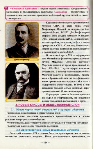 3.1. Общие черты новой социальной структуры общества
• появлялись новые классы и общественные слои;
• старым слоям населения приходилось приспосабливаться к новым
условиям индустриального общества;
• увеличивалась доля «среднего класса» в социальной структуре населения;
• возрастала численность городского населения.
3.2. Аристократия в новых социальных условиях
Во второй половине XIX в. основу богатств аристократии, как и раньше,
составляли земельные владения. Имея унаследованные привилегии, во
■JJ Финансовая олигархия - группа людей, владеющая объединенным
банковским и промышленным капиталом. Олигархия - политическое и
экономическое господство, правление небольшой группы людей, а также
сама группа.
Крупнейшей финансово-промышленной
группой США и всего мира стали
Рокфеллеры. Основой их могущества был
нефтяной бизнес. В 1870 г. Дж. Рокфеллером-
старшим была создана компания «Стандард
Ойл», которая в конце XIX в. монополизиро­
вала переработку и продажу нефти и нефте­
продуктов в США. С тех пор Рокфеллеры
имеют заметное влияние на экономическую
и политическую жизнь США.
В последней трети XIX в. сформирова­
лась богатейшая финансово-промышленная
группа Морганов. Огромное состояние
Морганы нажили во время гражданской во­
йны 1861-1865 гг. путем афер с военными
поставками. В период экономического бума
Морганы вместе с американским привле­
кали и британский капитал для финансиро­
вания промышленных предприятий и желез­
нодорожного строительства. В 1902 г. они
завладели большой сетью железных дорог
протяженностью 90 тыс. километров.
Корпорации тратили большие средства
на сырье и оборудование, на внедрение
новых технологий, на транспорт и связь.
3. НОВЫЕ КЛАССЫ И ОБЩ ЕСТВЕННЫЕ СЛОИ
— 164 —
 