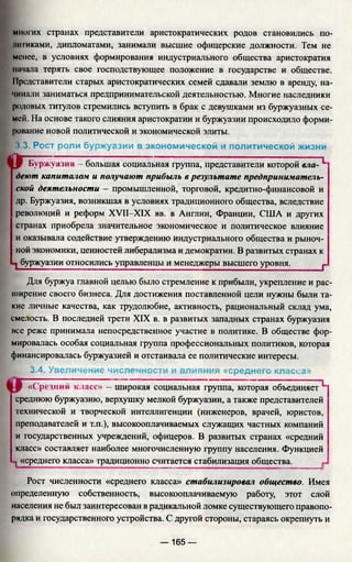 многих странах представители аристократических родов становились по­
тниками, дипломатами, занимали высшие офицерские должности. Тем не
менее, в условиях формирования индустриального общества аристократия
начала терять свое господствующее положение в государстве и обществе.
Представители старых аристократических семей сдавали землю в аренду, на­
чинали заниматься предпринимательской деятельностью. Многие наследники
родовых титулов стремились вступить в брак с девушками из буржуазных се­
мей. На основе такого слияния аристократии и буржуазии происходило форми­
рование новой политической и экономической элиты.
3.3. Рост роли буржуазии в экономической и политической жизни
Буржуазия - большая социальная группа, представители которойвло-"^
деют капиталом и получают прибыль в результате предприниматель­
ской деятельности - промышленной, торговой, кредитно-финансовой и
др. Буржуазия, возникшая в условиях традиционного общества, вследствие
революций и реформ XVII-XIX вв. в Англии, Франции, США и других
странах приобрела значительное экономическое и политическое влияние
и оказывала содействие утверждению индустриального общества и рыноч­
ной экономики, ценностей либерализма и демократии. В развитых странах к
1 буржуазии относились управленцы и менеджеры высшего уровня._______j.
Для буржуа главной целью было стремление к прибыли, укрепление и рас­
ширение своего бизнеса. Для достижения поставленной цели нужны были та­
кие личные качества, как трудолюбие, активность, рациональный склад ума,
смелость. В последней трети XIX в. в развитых западных странах буржуазия
нее реже принимала непосредственное участие в политике. В обществе фор­
мировалась особая социальная группа профессиональных политиков, которая
финансировалась буржуазией и отстаивала ее политические интересы.
3.4. Увеличение численности и влияния «среднего класса»
«Средний класс» - 'широкая социальная группа, которая объединяет^
среднюю буржуазию, верхушку мелкой буржуазии, а также представителей
технической и творческой интеллигенции (инженеров, врачей, юристов,
преподавателей и т.п.), высокооплачиваемых служащих частных компаний
и государственных учреждений, офицеров. В развитых странах «средний
класс» составляет наиболее многочисленную группу населения. Функцией
1«среднего класса» традиционно считается стабилизация общества.
Рост численности «среднего класса» стабилизировал общество. Имея
определенную собственность, высокооплачиваемую работу, этот слой
населения не был заинтересован в радикальной ломке существующего правопо­
рядка и государственного устройства. С другой стороны, стараясь окрепнуть и
— 165 —
 