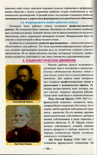 повысить свой статус, идеологи «среднего класса» стремились к реформиро­
ванию общества с целью устранения наиболее острых политических и эко­
номических противоречий. «Средний класс» постепенно становился наиболее
заинтересованным вукреплении формирующегося гражданского общества
3.5. Формирование нового рабочего класса
Основную часть рабочего класса составляли фабрично-заводские
рабочие. Их положение было тяжелым. Жалованье не обеспечивало необходи­
мых условий для жизни. Большей частью они не имели возможности получим,
образование, иметь нормальные жилищные условия. Минимальным было их
участие в политической и общественной жизни.
Особым было положение «рабочей аристократии» - немногочисленного
обеспеченного слоя рабочих. Это были высококвалифицированные специали­
сты, которым принадлежала ведущая роль на технически сложных участках
производства. Из их среды выходили мастера, конторские служащие, профсо­
юзные активисты, некоторые из них даже становились предпринимателями.
4. СОЦИАЛИСТИЧЕСКОЕ ДВИЖЕНИЕ
Многие рабочие видели возможность
улучшения своего положения в перераспре­
делении собственности богатых людей в
свою пользу, в том числе и насильственными
методами. Для защиты своих интересов
они создавали профессиональные союзы и
организации и политические партии. Их
лидеры распространяли идеи, которые, как
они считали, отражали ожидания рабочих.
Среди таких идей были и социалистические.
Пьер Джозеф Прудон (1809-1865 гг.) -
французский социалист, основатель запад­
ноевропейского анархизма. Он считал, что в
основе любой крупной собственности нахо­
дится... воровство. По его мнению, крупная
капиталистическая собственность разоряла
мелких собственников и была тормозом в
развитии общества. П. Ж. Прудон считал
мелкую собственность основой экономи­
ческого прогресса и свободы личности. Он
отрицал политическую борьбу, негативно
относился к государству.
Луи Огюст Бланки (1805-1881 гг.) -
основатель французского социализма. Он
— 166 —
 