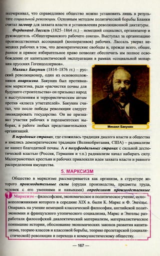 подчеркивал, что справедливое общество можно установить лишь в резуль­
тате социальной революции. Основным методом политической борьбы Бланки
считал заговор для захвата власти и установления революционной диктатуры.
Фердинанд Лассаль (1825-1864 гг.) - немецкий социалист, организатор и
руководитель «Общегерманского рабочего союза». Выступал за организацию
производственных ассоциаций (кооперативов) рабочих. Лассаль уверял не­
мецких рабочих в том, что демократические свободы и, прежде всего, общее,
равное и прямое избирательное право позволят обеспечить им полное осво­
бождение от капиталистической эксплуатации в рамках «социальной монар­
хии прусских Гогенцоллернов».
Михаил Бакунин (1814—1876 гг.) - рус­
ский революционер, один из основополож­
ников анархизма. Бакунин был противни­
ком марксизма, ради «расчистки почвы для
будущего строительства» он призывал народ
к выступлениям и террористическим актам
против «класса угнетателей». Бакунин счи­
тал, что после победы революции следует
ликвидировать государство. Он не призна­
вал участия рабочих в парламентских вы­
борах, в работе любых представительских
организаций.
В передовых странах, где сложилась традиция диалога власти и общества
и имелись демократические традиции (Великобритания, США) - радикализм
не нашел благодатной почвы. А в полуфеодальных странах с сильной деспо­
тической властью (Россия, Германия и т.п.) радикализм начал набирать силу.
Малограмотных крестьян и рабочих привлекали идеи захвата власти и равного
распределения имущества.
5. МАРКСИЗМ
Общество в марксизме рассматривается как организм, в структуре ко­
торого производительные силы (орудия производства, предметы труда,
человек с его умениями и навыками) определяют производственные
Марксизм - философское, экономическое и политическое учение, осно- Ц
воположниками которого в середине XIX в. были К. Маркс и Ф. Энгельс.
Опираясь на учение немецкой классической философии, английской полит­
экономии и французского утопического социализма, Маркс и Энгельс раз­
работали философский диалектический материализм, материалистическое
понимание истории, обоснование экономических законов развития капита­
лизма, теорию классов и классовой борьбы, теорию пролетарской (социали-
п стической) революции и перехода к коммунистическому обществу.
— 167 —
 