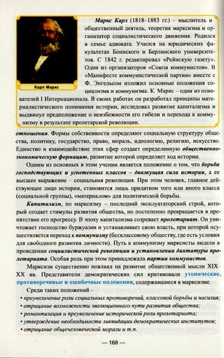 Маркс Карл (1818-1883 гг.) - мыслитель и
общественный деятель, теоретик марксизма и ор­
ганизатор социалистического движения. Родился
в семье адвоката. Учился на юридических фа­
культетах Боннского и Берлинского университе­
тов. С 1842 г. редактировал «Рейнскую газету».
Один из организаторов «Союза коммунистов». В
«Манифесте коммунистической партии» вместе с
Ф. Энгельсом изложил основные положения со-
Карл Маркс
циализма и коммунизма. К. Маркс - один из осно-
вателей I Интернационала. В своих работах он разработал принципы мате­
риалистического понимания истории, исследовал развитие капитализма и
выдвинул предположение о неизбежности его гибели и перехода к комму­
низму в результате пролетарской революции.
отношения. Формы собственности определяют социальную структуру обще­
ства, политику, государство, право, мораль, идеологию, религию, искусство.
Единство и взаимодействие этих сфер создает определенную общественно­
экономическую формацию, развитие которой определяет ход истории.
Одним из основных в этом учении является положение о том, что борьба
господствующих и угнетенных классов - движущая сила истории, а ее
высшее выражение - социальная революция. При этом человек, главное дей­
ствующее лицо истории, становится лишь придатком того или иного класса
(социальной группы), «материалом» для политической борьбы.
Капитализм, по марксизму - последний эксплуататорский строй, кото­
рый создает стимулы развития общества, но постепенно превращается в пре­
пятствие его прогрессу. В эпоху капитализма созревает пролетариат. Он уни­
чтожает господство буржуазии и устанавливает свою власть, при которой осу­
ществляется переход к коммунизму (бесклассовому обществу, где есть условия
для свободного развития личности). Путь к коммунизму марксисты видели в
проведении социалистической революции и установлении диктатуры про­
летариата. Особая роль при этом принадлежала партии коммунистов.
Марксизм существенно повлиял на развитие общественной мысли XIX-
XX вв. Представители демократических сил критиковали утопические,
противоречивые и ошибочные положения, содержавшиеся в марксизме.
Среди таких положений -
• преувеличение роли социальных противоречий, классовой борьбы и насилия;
• отрицание возможности эволюционного пути развития общества;
• романтизация и преувеличение исторической роли пролетариата;
• утверждение необходимости ликвидации демократических институтов;
• отрицание общечеловеческой морали и т.п.
г
— 168 —
 