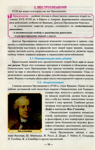 2. ВЕК ПРОСВЕЩЕНИЯ
XVIII век вошел в историю как век Просвещения.
I
Просвещение - идейное течение и общественное движение второй по- ^
ловины XVII-XVIII вв. в Европе и Америке, формировавшее идеологию
ряда революций, особенно во Франции. Деятели Просвещения боролись:
- за установление «царства разума», основанного на «естественном
равенстве»;
- за политическую свободу и гражданское равенство;
- за распространение знаний в народе.___________________________ г
Деятели Просвещения отрицали всевластие государства и церкви, стре­
мились к освобождению личности от сословных и религиозных ограничений.
Просветители выступали за равенство всех людей перед законом, лишение
церкви светской власти, неприкосновенность собственности, развитие науки,
свободу печати, аграрную реформу и справедливое налогообложение.
2.1. Определяющая роль разума
Краеугольным камнем всех просветительских теорий была вера во всеси­
лие разума. Разум стал основным критерием в познании и объяснении мира.
Относительно этого Просвещению был присущ оптимизм, который основы­
вался на вере в способность человека к самосовершенствованию. Отказ от
религиозного мышления в философии способствовал общественным измене­
ниям. Впервые в истории философия стала оппозиционной к церкви и религии.
2.2. «Энциклопедия»
Главным центром Просвещения в XVIII в. стала Франция. Одним из важ­
нейших достижений этой эпохи было издание «Энциклопедии, или Толкового
словаря наук, искусств и ремесел», которая,
по замыслу издателей, должна была вклю­
чать в себя все знания, накопленные челове­
чеством к тому времени. Главными органи­
заторами этого проекта были философ Дени
Дидро и математик Жан д ’Аламбер.
«Энциклопедия» содержала множество
статей, написанных различными учеными
и философами; в них подвергались критике
церковь (хотя большинство ведущих фило­
софов оставались христианами), крепостни­
чество, произвол королевской власти.
Эпоха Просвещения связана с име­
нами Вольтера, Ш. Монтескье, Ж. Руссо, Д. Дидро, Г. Мабли, К. Гельвеция,
П. Гольбаха, Ж. д’Аламбера и других мыслителей.
— 16 —
 