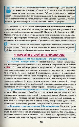 Ф. Энгельс был владельцем фабрики в Манчестере. Здесь рабочие в
сверхтяжелых условиях работали по 13 часов в день. Полученных
денег им едва хватало на питание. Рабочих штрафовали по любому
поводу и снижали им и без того низкие расценки. Но на средства, получен­
ные за счет беспощадной эксплуатации рабочих, Энгельс содержал К. Маркса,
который призывал отбирать у капиталистов их заводы и фабрики.
21 февраля 1848 г. был издан «Манифест коммунистической партии» -
программный документ «Союза коммунистов», первой международной ком­
мунистической организации, созданной К. Марксом и Ф. Энгельсом в 1847 г.
Маркс и Энгельс в этой работе предложили путь к коммунистическому обще­
ству через пролетарскую революцию и диктатуру пролетариата. «Манифест»
заканчивался знаменитым лозунгом: «Пролетарии всех стран, соединяйтесь!»
ЧМ Многие из основных положений марксизма являются ошибочными 4
и нереальными. Однако марксизм остается важным пластом мирового
чидейного наследия и общественно-политической мысли.
6. ПЕРВЫЙ И ВТОРОЙ ИНТЕРНАЦИОНАЛЫ
6.1. Создание I Интернационала и его деятельность
а) Создание I Интернационала. I Интернационал - первая международ­
ная массовая организация рабочих - был основан К. Марксом и Ф. Энгельсом
в 1864 г. В состав «Международного товарищества рабочих» вошли британ­
ские тред-юнионисты, прудонисты, итальянские мадзинисты, сторонники
М. Бакунина. К. Маркс написал Учредительный манифест и «Временный
Устав» организации. Главной идеей Манифеста было программное положение
о завоевании пролетариатом политической власти, для чего нужна политиче­
ская партия рабочих. К. Маркс, исходя из тезиса о «международной солидар­
ности капиталистов», считал необходимой интернациональную солидарность
пролетариев в борьбе против «общего врага» - международной буржуазии.
б) Организационные формы деятельности I Интернационала. Высшим
органом I Интернационала был Конгресс, на который каждый год созывались
представители национальных секций - первичных звеньев «Товарищества» в
каждой стране. Конгресс избирал Генеральный совет, который руководил де­
ятельностью 1 Интернационала в период между Конгрессами. Деятельность
«Товарищества» была построена на централизации и суровой дисциплине.
в) Основные этапы деятельности 1 Интернационала. Марксизм проти­
востоял прудонизму, анархизму, другим идейным течениям. Идеи марксистов
стали на некоторое время привлекательными для рабочих. Это отразилось в
решениях Брюссельского Конгресса 1868 г., когда была принята резолюция,
одобрившая забастовочную борьбу, создание профсоюзов и законодательное
— 169 —
 
